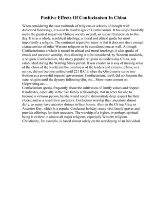 Positive Effects Of Confucianism In China
When considering the vast multitude of religions or schools of thought with
dedicated followings, it would be hard to ignore Confucianism. It has single handedly
made the greatest impact on Chinese society overall, an impact that persists to this
day. It is as a whole, a political ideology, a moral and ethical guide but most
importantly a religion. The sentiment argued by many is that it does not share enough
characteristics of other Western religions to be considered one as well. Although
Confucianismas a whole is rooted in ethical and moral teachings, it also speaks of
rituals and ancestor worship, thus allowing it to be considered, by Western standards,
a religion. Confucianism, like many popular religions in modern day China, was
established during the Warring States period. It was created as a way of making sense
of the chaos of the world and the unruliness of the leaders and citizens. China, as a
nation, did not become unified until 221 B.C.E when the Qin dynasty came into
fruition as a powerful imperial government. Confucianism, itself, did not become the
state religion until the dynasty following Qin, the... Show more content on
Helpwriting.net ...
Confucianism speaks frequently about the cultivation of family values and respect.
It indicates, especially in the five family relationships, that in order for one to
become a virtuous person, he/she would need to demonstrate deep respect for their
elders, and as a result their ancestors. Confucians worship their ancestors almost
daily, as many have ancestor shrines in their homes. Also, in the Ch ing Ming or
Ancestor Day, which is a popular Confucian holiday, many visit family graves and
provide offerings for their ancestors. The worship of a higher, or perhaps spiritual
being is evident in almost all major religions, especially Western religions.
Christianity, for example, is based almost solely on the worshiping of an individual
 