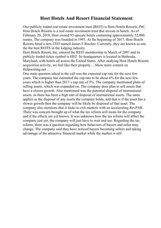 Host Hotels And Resort Financial Statement
One publicly traded real estate investment trust (REIT) is Host Hotels Resorts, INC.
Host Hotels Resorts is a real estate investment trust that invests in hotels. As of
February 20, 2018, Host owned 93 upscale hotels containing approximately 52,000
rooms. The company was founded in 1993. At the beginning of 2017, Host Hotels
Resorts hired a new CEO named James F Risoleo. Currently, they are known as one
the the best REITS in the lodging industry.
Host Hotels Resort, Inc. entered the REIT membership in March of 2007 and its
publicly traded ticker symbol is HST. Its headquarters is located in Bethesda,
Maryland, with hotels all across the United States. After studying Host Hotels Resorts
acquisition activity, we feel like their property ... Show more content on
Helpwriting.net ...
One main question asked in the call was the expected cap rate for the next few
years. The company has estimated the cap rate to be about 6% for the next few
years which is higher than 2017 s cap rate of 5%. The company mentioned plans of
selling assets, which was expanded on. The company does plan to sell assets that
have a slower growth. Also mentioned was the potential disposal of international
assets, as there has been a high rate of disposal of international assets. The same
applies as the disposal of any assets the company holds, and that is if the asset has a
slower growth then the company will be likely be disposed of that asset. The
company also mentions that it looks to exit markets with an accelerating RevPAR.
There was concern brought up of what the tax reform will mean for the company
and if the effects are yet known. It was unknown how the tax reform will affect the
company just yet; the company will just have to wait and see. Regarding the tax
reform, there was a question regarding how behaviors of buyers and seller may
change. The company said they have noticed buyers becoming sellers and taking
advantage of the attractive financial market while the market is still
 