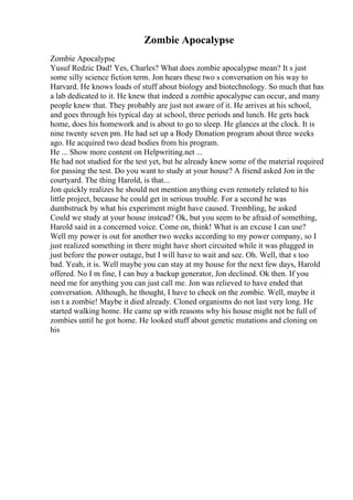 Zombie Apocalypse
Zombie Apocalypse
Yusuf Redzic Dad! Yes, Charles? What does zombie apocalypse mean? It s just
some silly science fiction term. Jon hears these two s conversation on his way to
Harvard. He knows loads of stuff about biology and biotechnology. So much that has
a lab dedicated to it. He knew that indeed a zombie apocalypse can occur, and many
people knew that. They probably are just not aware of it. He arrives at his school,
and goes through his typical day at school, three periods and lunch. He gets back
home, does his homework and is about to go to sleep. He glances at the clock. It is
nine twenty seven pm. He had set up a Body Donation program about three weeks
ago. He acquired two dead bodies from his program.
He ... Show more content on Helpwriting.net ...
He had not studied for the test yet, but he already knew some of the material required
for passing the test. Do you want to study at your house? A friend asked Jon in the
courtyard. The thing Harold, is that...
Jon quickly realizes he should not mention anything even remotely related to his
little project, because he could get in serious trouble. For a second he was
dumbstruck by what his experiment might have caused. Trembling, he asked
Could we study at your house instead? Ok, but you seem to be afraid of something,
Harold said in a concerned voice. Come on, think! What is an excuse I can use?
Well my power is out for another two weeks according to my power company, so I
just realized something in there might have short circuited while it was plugged in
just before the power outage, but I will have to wait and see. Oh. Well, that s too
bad. Yeah, it is. Well maybe you can stay at my house for the next few days, Harold
offered. No I m fine, I can buy a backup generator, Jon declined. Ok then. If you
need me for anything you can just call me. Jon was relieved to have ended that
conversation. Although, he thought, I have to check on the zombie. Well, maybe it
isn t a zombie! Maybe it died already. Cloned organisms do not last very long. He
started walking home. He came up with reasons why his house might not be full of
zombies until he got home. He looked stuff about genetic mutations and cloning on
his
 