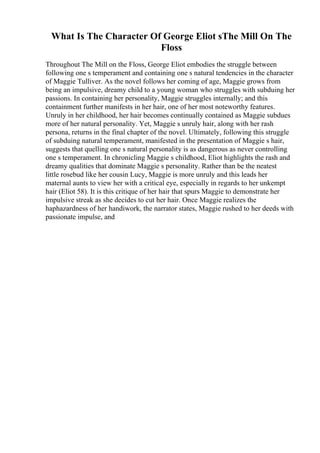 What Is The Character Of George Eliot sThe Mill On The
Floss
Throughout The Mill on the Floss, George Eliot embodies the struggle between
following one s temperament and containing one s natural tendencies in the character
of Maggie Tulliver. As the novel follows her coming of age, Maggie grows from
being an impulsive, dreamy child to a young woman who struggles with subduing her
passions. In containing her personality, Maggie struggles internally; and this
containment further manifests in her hair, one of her most noteworthy features.
Unruly in her childhood, her hair becomes continually contained as Maggie subdues
more of her natural personality. Yet, Maggie s unruly hair, along with her rash
persona, returns in the final chapter of the novel. Ultimately, following this struggle
of subduing natural temperament, manifested in the presentation of Maggie s hair,
suggests that quelling one s natural personality is as dangerous as never controlling
one s temperament. In chronicling Maggie s childhood, Eliot highlights the rash and
dreamy qualities that dominate Maggie s personality. Rather than be the neatest
little rosebud like her cousin Lucy, Maggie is more unruly and this leads her
maternal aunts to view her with a critical eye, especially in regards to her unkempt
hair (Eliot 58). It is this critique of her hair that spurs Maggie to demonstrate her
impulsive streak as she decides to cut her hair. Once Maggie realizes the
haphazardness of her handiwork, the narrator states, Maggie rushed to her deeds with
passionate impulse, and
 