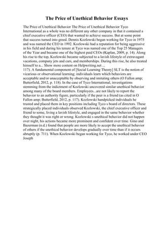 The Price of Unethical Behavior Essays
The Price of Unethical Behavior The Price of Unethical Behavior Tyco
International as a whole was no different any other company in that it contained a
chief executive officer (CEO) that wanted to achieve success. But at some point
that success turned into greed. Dennis Kozlowski began working for Tyco in 1975
and was named the CEO in 1992. Kozlowski had a reputation for being aggressive
in his field and during his tenure at Tyco was named one of the Top 25 Managers
of the Year and became one of the highest paid CEOs (Kaplan, 2009, p. 14). Along
his rise to the top, Kozlowski became subjected to a lavish lifestyle of extravagant
vacations, company jets and cars, and memberships. During this rise, he also treated
himself to a... Show more content on Helpwriting.net ...
117). A fundamental component of [Social Learning Theory] SLT is the notion of
vicarious or observational learning; individuals learn which behaviors are
acceptable and/or unacceptable by observing and imitating others (O Fallon amp;
Butterfield, 2012, p. 118). In the case of Tyco International, investigations
stemming from the indictment of Kozlowski uncovered similar unethical behavior
among many of the board members. Employees...are not likely to report the
behavior to an authority figure, particularly if the peer is a friend (as cited in O
Fallon amp; Butterfield, 2012, p. 117). Kozlowski handpicked individuals he
trusted and placed them in key positions including Tyco s board of directors. These
strategically placed individuals observed Kozlowski, the chief executive officer and
friend to some, living a lavish lifestyle, and engaged in the same behavior whether
they thought it was right or wrong. Kozlowski s unethical behavior did not happen
over night, his actions became more prominent and confident over time. Gino and
Bazerman (n.d.) found that people are more likely to accept the unethical behavior
of others if the unethical behavior develops gradually over time than if it occurs
abruptly (p. 711). When Kozlowski began working for Tyco, he worked under CEO
Joseph
 