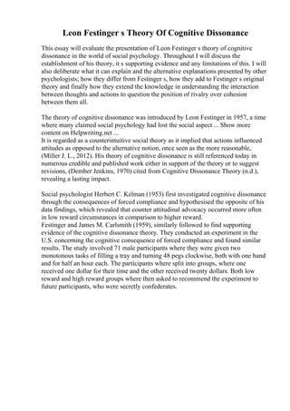 Leon Festinger s Theory Of Cognitive Dissonance
This essay will evaluate the presentation of Leon Festinger s theory of cognitive
dissonance in the world of social psychology. Throughout I will discuss the
establishment of his theory, it s supporting evidence and any limitations of this. I will
also deliberate what it can explain and the alternative explanations presented by other
psychologists; how they differ from Festinger s, how they add to Festinger s original
theory and finally how they extend the knowledge in understanding the interaction
between thoughts and actions to question the position of rivalry over cohesion
between them all.
The theory of cognitive dissonance was introduced by Leon Festinger in 1957, a time
where many claimed social psychology had lost the social aspect ... Show more
content on Helpwriting.net ...
It is regarded as a counterintuitive social theory as it implied that actions influenced
attitudes as opposed to the alternative notion, once seen as the more reasonable,
(Miller J. L., 2012). His theory of cognitive dissonance is still referenced today in
numerous credible and published work either in support of the theory or to suggest
revisions, (Dember Jenkins, 1970) cited from Cognitive Dissonance Theory (n.d.),
revealing a lasting impact.
Social psychologist Herbert C. Kelman (1953) first investigated cognitive dissonance
through the consequences of forced compliance and hypothesised the opposite of his
data findings, which revealed that counter attitudinal advocacy occurred more often
in low reward circumstances in comparison to higher reward.
Festinger and James M. Carlsmith (1959), similarly followed to find supporting
evidence of the cognitive dissonance theory. They conducted an experiment in the
U.S. concerning the cognitive consequence of forced compliance and found similar
results. The study involved 71 male participants where they were given two
monotonous tasks of filling a tray and turning 48 pegs clockwise, both with one hand
and for half an hour each. The participants where split into groups, where one
received one dollar for their time and the other received twenty dollars. Both low
reward and high reward groups where then asked to recommend the experiment to
future participants, who were secretly confederates.
 