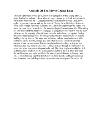 Analysis Of The Movie Greasy Lake
Think of a place you would go to, either as a teenager or even a young adult. A
place that had no authority. Somewhere teenagers would go to drink and partake in
other illicit behaviors. In T. Coraghessan Boyle s short story Greasy Lake, three
eighteen year old boys are looking for mischief during their third night of summer
break from college, sometime in the late 60 s. After driving through the streets of a
town, they end up at Greasy Lake, the worst ecologically conditioned lake.This setting
not only motivated the three boys to engage in dangerous behaviors but was the main
influence on the majority of the plot and even the main theme, corruption. During
this story, three teenage boys; the protagonistand his two friends try to act like the
bad boys during this era. We wore torn up leather jackets, slouched around with
toothpicks in our mouths, sniffed glue and ether and what somebody claimed
cocaine is how the narrator of this story explained the three boys acting out in a
rebellious, bad boy manner (365; par. 1). Boyle tells us through the narrator of the
story, that it is a time when it is good to be bad. The night begins when Digby, Jeff,
and the narrator head out for the evening in his mother s Bel Air. They end up at
the local hangout spot right outside of the town, formally known as Greasy Lake.
This is when they see a car that they believe is their friends, and begin harassing
him. However, this ended up being a big mistake and the anger of the owner of
 