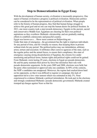 Step to Democratization in Egypt Essay
With the development of human society, civilization is incessantly progressive. One
aspect of human civilization s progress is political civilization. Democratic politics
can be considered to be the representatives of political civilization. When people
refer to the history of human progress, they find that human beings struggle to
achieve this great goal and no one can stop the human desire for political freedom. In
2011, one more country took a step towards democracy. Egyptis in the ancient, sacred
and conservative Middle East. Egyptians are cheering for their own political
aspirations as they overthrew Mubarak s dictatorship, and are gradually making
efforts to establish a democratic and peaceful country.
Egypt was known as a ... Show more content on Helpwriting.net ...
Under that state of emergency , the government has the right to imprison individuals
for any period of time, and for virtually no reason, thus keeping them in prisons
without trials for any period. The political police may use intimidation, arbitrary
arrest, torture and execution. It infiltrates other coercive agencies of the state, such as
the regular police and the armed forces, to ensure their compliance. this state of
emergency causing strong dissatisfaction of Egyptian, the citizens live under
monitoring and political terror, human rights and political rights could not be gained.
From Mubarak s term lasting 29 years, elections in Egypt are pseudo democratic.
He and his party maintain their power by force but rationalize their rule with
pseudo democratic arguments. In the years 2005 and 2008, elections were held, but
the party often nominated or approved only one candidate. In 80% of the contests,
the NDP s candidates ran unopposed. Moreover, the regime had cracked down hard
on his opponents, so that it was difficult to register or campaign; this lack of
opposition led to a low voter turnout which was estimated at only 3%. Nour
experienced to evidence Mubarak s political intimidation. He took part in the elections
and strongly condemned Mubarak s pseudo democratic government; Mubarak created
trumped up charges against Nour so that his
 