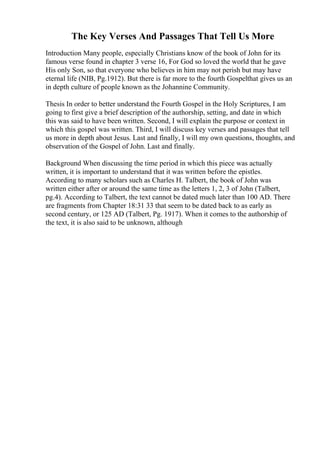 The Key Verses And Passages That Tell Us More
Introduction Many people, especially Christians know of the book of John for its
famous verse found in chapter 3 verse 16, For God so loved the world that he gave
His only Son, so that everyone who believes in him may not perish but may have
eternal life (NIB, Pg.1912). But there is far more to the fourth Gospelthat gives us an
in depth culture of people known as the Johannine Community.
Thesis In order to better understand the Fourth Gospel in the Holy Scriptures, I am
going to first give a brief description of the authorship, setting, and date in which
this was said to have been written. Second, I will explain the purpose or context in
which this gospel was written. Third, I will discuss key verses and passages that tell
us more in depth about Jesus. Last and finally, I will my own questions, thoughts, and
observation of the Gospel of John. Last and finally.
Background When discussing the time period in which this piece was actually
written, it is important to understand that it was written before the epistles.
According to many scholars such as Charles H. Talbert, the book of John was
written either after or around the same time as the letters 1, 2, 3 of John (Talbert,
pg.4). According to Talbert, the text cannot be dated much later than 100 AD. There
are fragments from Chapter 18:31 33 that seem to be dated back to as early as
second century, or 125 AD (Talbert, Pg. 1917). When it comes to the authorship of
the text, it is also said to be unknown, although
 