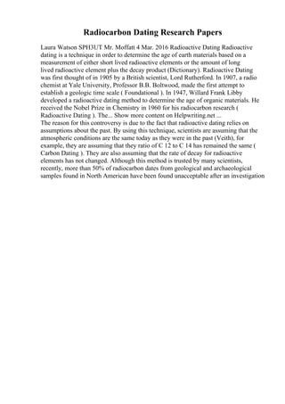 Radiocarbon Dating Research Papers
Laura Watson SPH3UT Mr. Moffatt 4 Mar. 2016 Radioactive Dating Radioactive
dating is a technique in order to determine the age of earth materials based on a
measurement of either short lived radioactive elements or the amount of long
lived radioactive element plus the decay product (Dictionary). Radioactive Dating
was first thought of in 1905 by a British scientist, Lord Rutherford. In 1907, a radio
chemist at Yale University, Professor B.B. Boltwood, made the first attempt to
establish a geologic time scale ( Foundational ). In 1947, Willard Frank Libby
developed a radioactive dating method to determine the age of organic materials. He
received the Nobel Prize in Chemistry in 1960 for his radiocarbon research (
Radioactive Dating ). The... Show more content on Helpwriting.net ...
The reason for this controversy is due to the fact that radioactive dating relies on
assumptions about the past. By using this technique, scientists are assuming that the
atmospheric conditions are the same today as they were in the past (Veith), for
example, they are assuming that they ratio of C 12 to C 14 has remained the same (
Carbon Dating ). They are also assuming that the rate of decay for radioactive
elements has not changed. Although this method is trusted by many scientists,
recently, more than 50% of radiocarbon dates from geological and archaeological
samples found in North American have been found unacceptable after an investigation
 