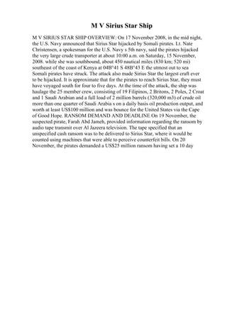 M V Sirius Star Ship
M V SIRIUS STAR SHIP OVERVIEW: On 17 November 2008, in the mid night,
the U.S. Navy announced that Sirius Star hijacked by Somali pirates. Lt. Nate
Christensen, a spokesman for the U.S. Navy s 5th navy, said the pirates hijacked
the very large crude transporter at about 10:00 a.m. on Saturday, 15 November,
2008. while she was southbound, about 450 nautical miles (830 km; 520 mi)
southeast of the coast of Kenya at 04В°41 S 48В°43 E the utmost out to sea
Somali pirates have struck. The attack also made Sirius Star the largest craft ever
to be hijacked. It is approximate that for the pirates to reach Sirius Star, they must
have voyaged south for four to five days. At the time of the attack, the ship was
haulage the 25 member crew, consisting of 19 Filipinos, 2 Britons, 2 Poles, 2 Croat
and 1 Saudi Arabian and a full load of 2 million barrels (320,000 m3) of crude oil
more than one quarter of Saudi Arabia s on a daily basis oil production output, and
worth at least US$100 million and was bounce for the United States via the Cape
of Good Hope. RANSOM DEMAND AND DEADLINE On 19 November, the
suspected pirate, Farah Abd Jameh, provided information regarding the ransom by
audio tape transmit over Al Jazeera television. The tape specified that an
unspecified cash ransom was to be delivered to Sirius Star, where it would be
counted using machines that were able to perceive counterfeit bills. On 20
November, the pirates demanded a US$25 million ransom having set a 10 day
 