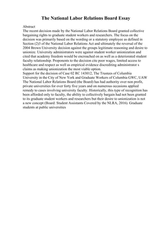 The National Labor Relations Board Essay
Abstract
The recent decision made by the National Labor Relations Board granted collective
bargaining rights to graduate student workers and researchers. The focus on the
decision was primarily based on the wording or a statutory employee as defined in
Section (2)3 of the National Labor Relations Act and ultimately the reversal of the
2004 Brown University decision against the groups legitimate reasoning and desire to
unionize. University administrators were against student worker unionization and
cited that academy freedom would be encroached on as well as a deteriorated student
faculty relationship. Proponents to the decision cite poor wages, limited access to
healthcare and respect as well as empirical evidence discrediting administrator s
claims as making unionization the most viable option.
Support for the decision of Case 02 RC 143012, The Trustees of Columbia
University in the City of New York and Graduate Workers of Columbia GWC, UAW
The National Labor Relations Board (the Board) has had authority over non profit,
private universities for over forty five years and on numerous occasions applied
remedy to cases involving university faculty. Historically, this type of recognition has
been afforded only to faculty, the ability to collectively bargain had not been granted
to its graduate student workers and researchers but their desire to unionization is not
a new concept (Board: Student Assistants Covered by the NLRA, 2016). Graduate
students at public universities
 