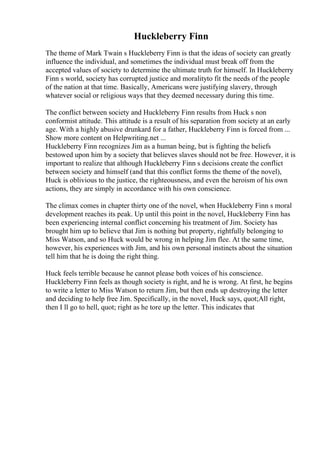 Huckleberry Finn
The theme of Mark Twain s Huckleberry Finn is that the ideas of society can greatly
influence the individual, and sometimes the individual must break off from the
accepted values of society to determine the ultimate truth for himself. In Huckleberry
Finn s world, society has corrupted justice and moralityto fit the needs of the people
of the nation at that time. Basically, Americans were justifying slavery, through
whatever social or religious ways that they deemed necessary during this time.
The conflict between society and Huckleberry Finn results from Huck s non
conformist attitude. This attitude is a result of his separation from society at an early
age. With a highly abusive drunkard for a father, Huckleberry Finn is forced from ...
Show more content on Helpwriting.net ...
Huckleberry Finn recognizes Jim as a human being, but is fighting the beliefs
bestowed upon him by a society that believes slaves should not be free. However, it is
important to realize that although Huckleberry Finn s decisions create the conflict
between society and himself (and that this conflict forms the theme of the novel),
Huck is oblivious to the justice, the righteousness, and even the heroism of his own
actions, they are simply in accordance with his own conscience.
The climax comes in chapter thirty one of the novel, when Huckleberry Finn s moral
development reaches its peak. Up until this point in the novel, Huckleberry Finn has
been experiencing internal conflict concerning his treatment of Jim. Society has
brought him up to believe that Jim is nothing but property, rightfully belonging to
Miss Watson, and so Huck would be wrong in helping Jim flee. At the same time,
however, his experiences with Jim, and his own personal instincts about the situation
tell him that he is doing the right thing.
Huck feels terrible because he cannot please both voices of his conscience.
Huckleberry Finn feels as though society is right, and he is wrong. At first, he begins
to write a letter to Miss Watson to return Jim, but then ends up destroying the letter
and deciding to help free Jim. Specifically, in the novel, Huck says, quot;All right,
then I ll go to hell, quot; right as he tore up the letter. This indicates that
 
