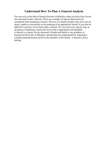 Understand How To Plan A Funeral Analysis
You can rely on the help of funeral directors in Blackley when you have lost a loved
one and need to plan a funeral. There are a number of aspects that need to be
considered when preparing a funeral. The loss of a family member may leave you in
shock, unable to concentrate on the planning of an appropriate funeral. It can also be
difficult if you have never had to plan a funeral. We can assist you, step by step, in
all aspects of planning a memorial service that is appropriate and dignified.
A funeral is a chance for the deceased s friends and family to say goodbye, to
honour the life he led. In Blackley, funeral directors understand how important a
carefully planned funeral can be to the members of the family. A funeral is also a
healing
 