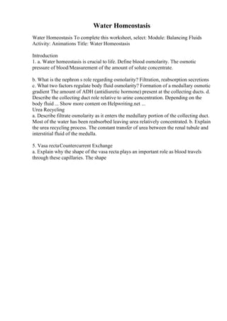 Water Homeostasis
Water Homeostasis To complete this worksheet, select: Module: Balancing Fluids
Activity: Animations Title: Water Homeostasis
Introduction
1. a. Water homeostasis is crucial to life. Define blood osmolarity. The osmotic
pressure of blood/Measurement of the amount of solute concentrate.
b. What is the nephron s role regarding osmolarity? Filtration, reabsorption secretions
c. What two factors regulate body fluid osmolarity? Formation of a medullary osmotic
gradient The amount of ADH (antidiuretic hormone) present at the collecting ducts. d.
Describe the collecting duct role relative to urine concentration. Depending on the
body fluid ... Show more content on Helpwriting.net ...
Urea Recycling
a. Describe filtrate osmolarity as it enters the medullary portion of the collecting duct.
Most of the water has been reabsorbed leaving urea relatively concentrated. b. Explain
the urea recycling process. The constant transfer of urea between the renal tubule and
interstitial fluid of the medulla.
5. Vasa rectaCountercurrent Exchange
a. Explain why the shape of the vasa recta plays an important role as blood travels
through these capillaries. The shape
 