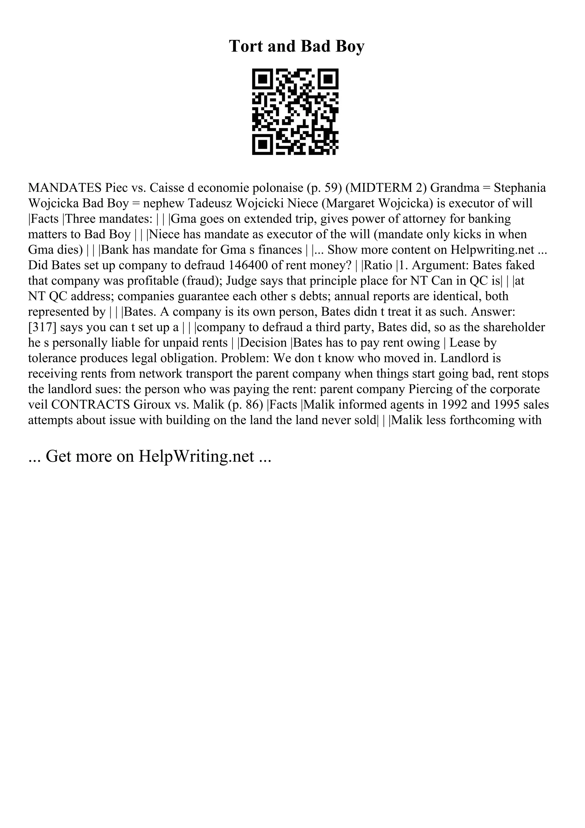 Tort and Bad Boy
MANDATES Piec vs. Caisse d economie polonaise (p. 59) (MIDTERM 2) Grandma = Stephania
Wojcicka Bad Boy = nephew Tadeusz Wojcicki Niece (Margaret Wojcicka) is executor of will
|Facts |Three mandates: | | |Gma goes on extended trip, gives power of attorney for banking
matters to Bad Boy | | |Niece has mandate as executor of the will (mandate only kicks in when
Gma dies) | | |Bank has mandate for Gma s finances | |... Show more content on Helpwriting.net ...
Did Bates set up company to defraud 146400 of rent money? | |Ratio |1. Argument: Bates faked
that company was profitable (fraud); Judge says that principle place for NT Can in QC is| | |at
NT QC address; companies guarantee each other s debts; annual reports are identical, both
represented by | | |Bates. A company is its own person, Bates didn t treat it as such. Answer:
[317] says you can t set up a | | |company to defraud a third party, Bates did, so as the shareholder
he s personally liable for unpaid rents | |Decision |Bates has to pay rent owing | Lease by
tolerance produces legal obligation. Problem: We don t know who moved in. Landlord is
receiving rents from network transport the parent company when things start going bad, rent stops
the landlord sues: the person who was paying the rent: parent company Piercing of the corporate
veil CONTRACTS Giroux vs. Malik (p. 86) |Facts |Malik informed agents in 1992 and 1995 sales
attempts about issue with building on the land the land never sold| | |Malik less forthcoming with
... Get more on HelpWriting.net ...
 