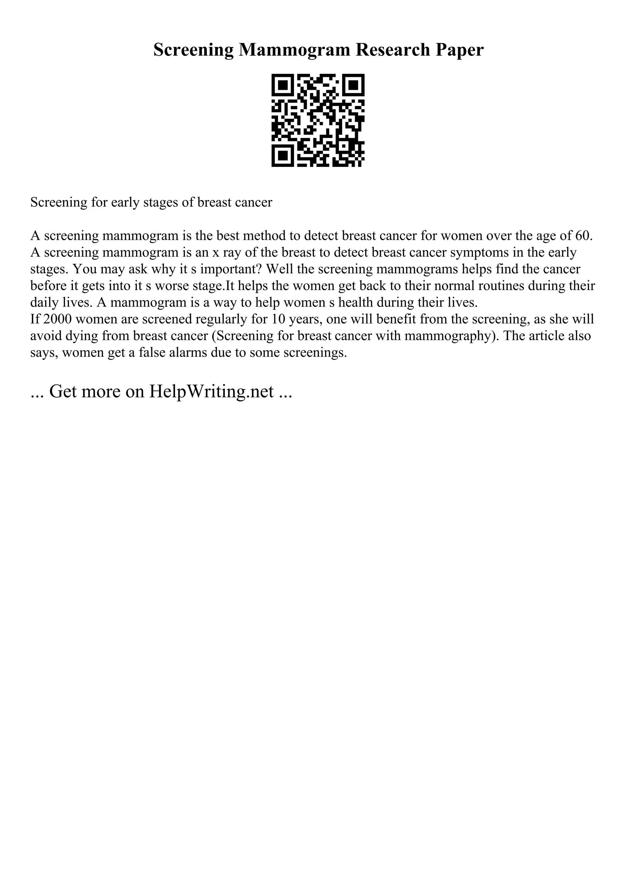 Screening Mammogram Research Paper
Screening for early stages of breast cancer
A screening mammogram is the best method to detect breast cancer for women over the age of 60.
A screening mammogram is an x ray of the breast to detect breast cancer symptoms in the early
stages. You may ask why it s important? Well the screening mammograms helps find the cancer
before it gets into it s worse stage.It helps the women get back to their normal routines during their
daily lives. A mammogram is a way to help women s health during their lives.
If 2000 women are screened regularly for 10 years, one will benefit from the screening, as she will
avoid dying from breast cancer (Screening for breast cancer with mammography). The article also
says, women get a false alarms due to some screenings.
... Get more on HelpWriting.net ...
 