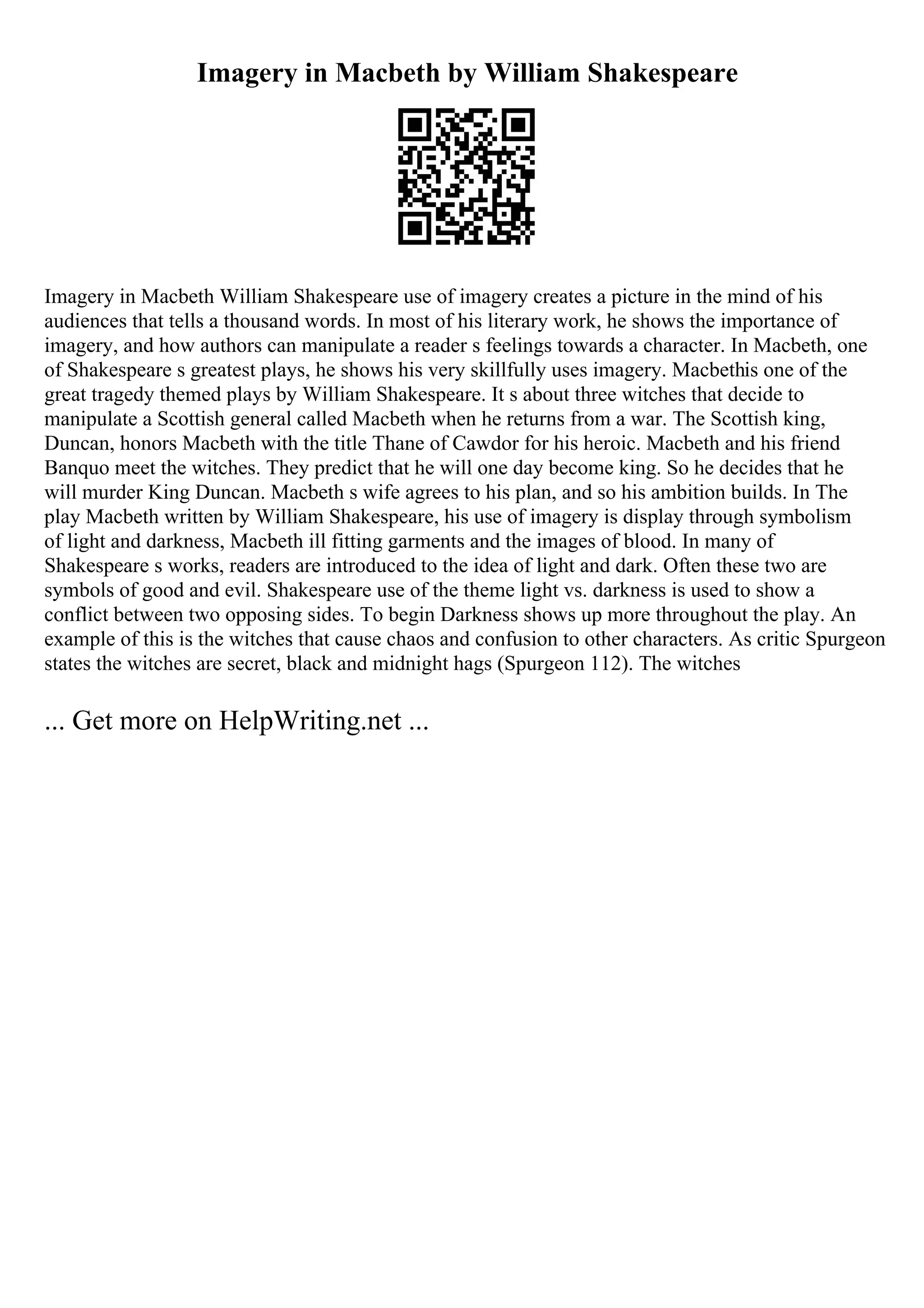 Imagery in Macbeth by William Shakespeare
Imagery in Macbeth William Shakespeare use of imagery creates a picture in the mind of his
audiences that tells a thousand words. In most of his literary work, he shows the importance of
imagery, and how authors can manipulate a reader s feelings towards a character. In Macbeth, one
of Shakespeare s greatest plays, he shows his very skillfully uses imagery. Macbethis one of the
great tragedy themed plays by William Shakespeare. It s about three witches that decide to
manipulate a Scottish general called Macbeth when he returns from a war. The Scottish king,
Duncan, honors Macbeth with the title Thane of Cawdor for his heroic. Macbeth and his friend
Banquo meet the witches. They predict that he will one day become king. So he decides that he
will murder King Duncan. Macbeth s wife agrees to his plan, and so his ambition builds. In The
play Macbeth written by William Shakespeare, his use of imagery is display through symbolism
of light and darkness, Macbeth ill fitting garments and the images of blood. In many of
Shakespeare s works, readers are introduced to the idea of light and dark. Often these two are
symbols of good and evil. Shakespeare use of the theme light vs. darkness is used to show a
conflict between two opposing sides. To begin Darkness shows up more throughout the play. An
example of this is the witches that cause chaos and confusion to other characters. As critic Spurgeon
states the witches are secret, black and midnight hags (Spurgeon 112). The witches
... Get more on HelpWriting.net ...
 