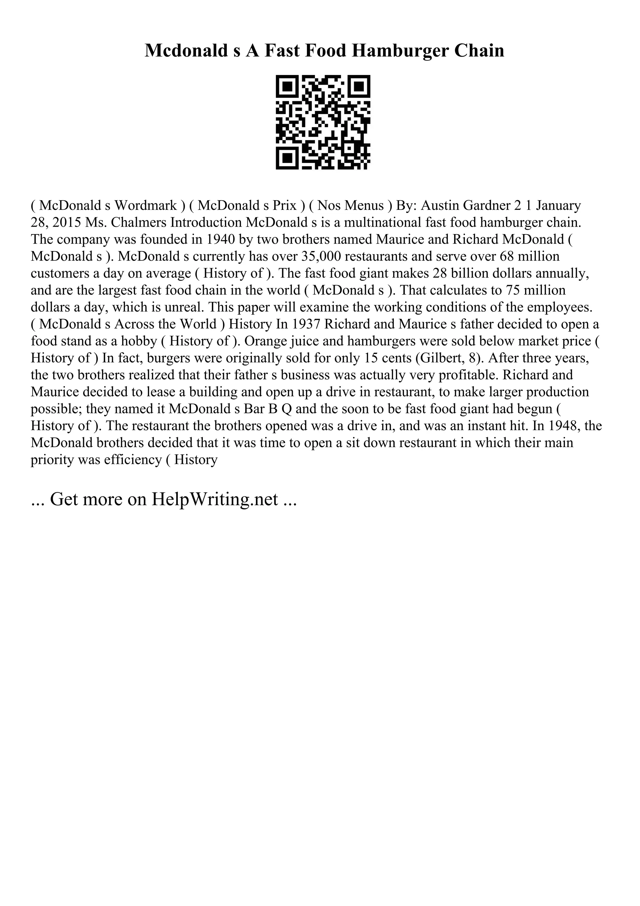 Mcdonald s A Fast Food Hamburger Chain
( McDonald s Wordmark ) ( McDonald s Prix ) ( Nos Menus ) By: Austin Gardner 2 1 January
28, 2015 Ms. Chalmers Introduction McDonald s is a multinational fast food hamburger chain.
The company was founded in 1940 by two brothers named Maurice and Richard McDonald (
McDonald s ). McDonald s currently has over 35,000 restaurants and serve over 68 million
customers a day on average ( History of ). The fast food giant makes 28 billion dollars annually,
and are the largest fast food chain in the world ( McDonald s ). That calculates to 75 million
dollars a day, which is unreal. This paper will examine the working conditions of the employees.
( McDonald s Across the World ) History In 1937 Richard and Maurice s father decided to open a
food stand as a hobby ( History of ). Orange juice and hamburgers were sold below market price (
History of ) In fact, burgers were originally sold for only 15 cents (Gilbert, 8). After three years,
the two brothers realized that their father s business was actually very profitable. Richard and
Maurice decided to lease a building and open up a drive in restaurant, to make larger production
possible; they named it McDonald s Bar B Q and the soon to be fast food giant had begun (
History of ). The restaurant the brothers opened was a drive in, and was an instant hit. In 1948, the
McDonald brothers decided that it was time to open a sit down restaurant in which their main
priority was efficiency ( History
... Get more on HelpWriting.net ...
 