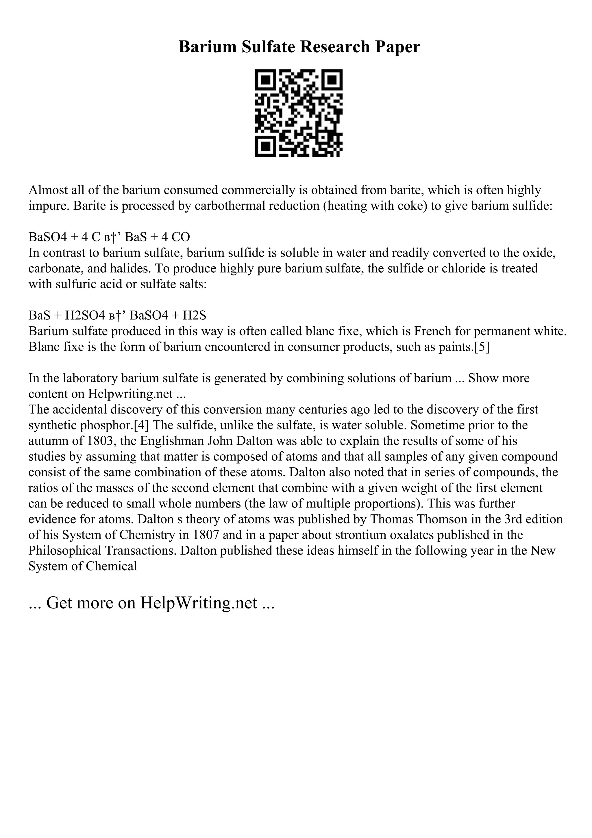 Barium Sulfate Research Paper
Almost all of the barium consumed commercially is obtained from barite, which is often highly
impure. Barite is processed by carbothermal reduction (heating with coke) to give barium sulfide:
BaSO4 + 4 C в†’ BaS + 4 CO
In contrast to barium sulfate, barium sulfide is soluble in water and readily converted to the oxide,
carbonate, and halides. To produce highly pure barium sulfate, the sulfide or chloride is treated
with sulfuric acid or sulfate salts:
BaS + H2SO4 в†’ BaSO4 + H2S
Barium sulfate produced in this way is often called blanc fixe, which is French for permanent white.
Blanc fixe is the form of barium encountered in consumer products, such as paints.[5]
In the laboratory barium sulfate is generated by combining solutions of barium ... Show more
content on Helpwriting.net ...
The accidental discovery of this conversion many centuries ago led to the discovery of the first
synthetic phosphor.[4] The sulfide, unlike the sulfate, is water soluble. Sometime prior to the
autumn of 1803, the Englishman John Dalton was able to explain the results of some of his
studies by assuming that matter is composed of atoms and that all samples of any given compound
consist of the same combination of these atoms. Dalton also noted that in series of compounds, the
ratios of the masses of the second element that combine with a given weight of the first element
can be reduced to small whole numbers (the law of multiple proportions). This was further
evidence for atoms. Dalton s theory of atoms was published by Thomas Thomson in the 3rd edition
of his System of Chemistry in 1807 and in a paper about strontium oxalates published in the
Philosophical Transactions. Dalton published these ideas himself in the following year in the New
System of Chemical
... Get more on HelpWriting.net ...
 