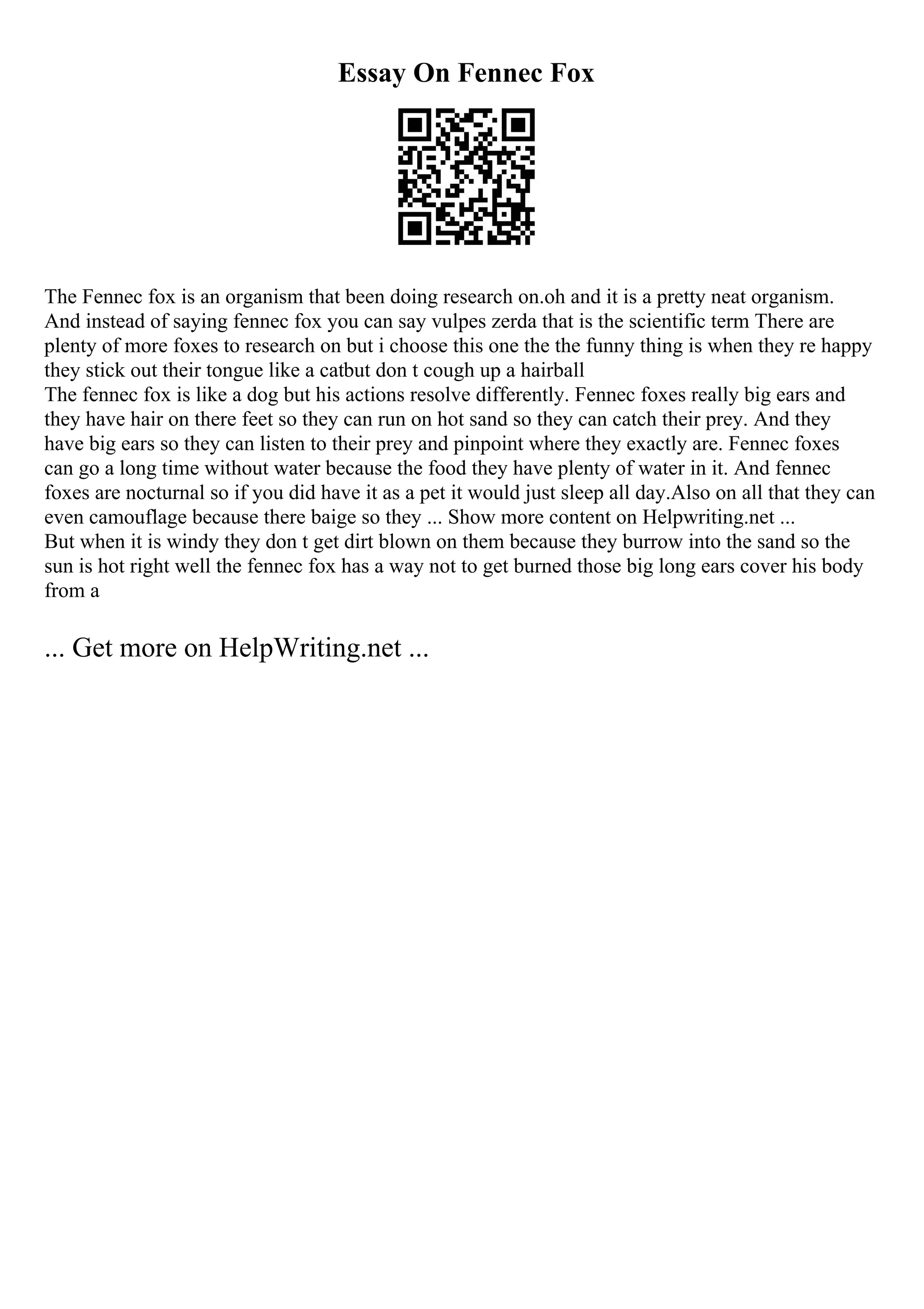 Essay On Fennec Fox
The Fennec fox is an organism that been doing research on.oh and it is a pretty neat organism.
And instead of saying fennec fox you can say vulpes zerda that is the scientific term There are
plenty of more foxes to research on but i choose this one the the funny thing is when they re happy
they stick out their tongue like a catbut don t cough up a hairball
The fennec fox is like a dog but his actions resolve differently. Fennec foxes really big ears and
they have hair on there feet so they can run on hot sand so they can catch their prey. And they
have big ears so they can listen to their prey and pinpoint where they exactly are. Fennec foxes
can go a long time without water because the food they have plenty of water in it. And fennec
foxes are nocturnal so if you did have it as a pet it would just sleep all day.Also on all that they can
even camouflage because there baige so they ... Show more content on Helpwriting.net ...
But when it is windy they don t get dirt blown on them because they burrow into the sand so the
sun is hot right well the fennec fox has a way not to get burned those big long ears cover his body
from a
... Get more on HelpWriting.net ...
 