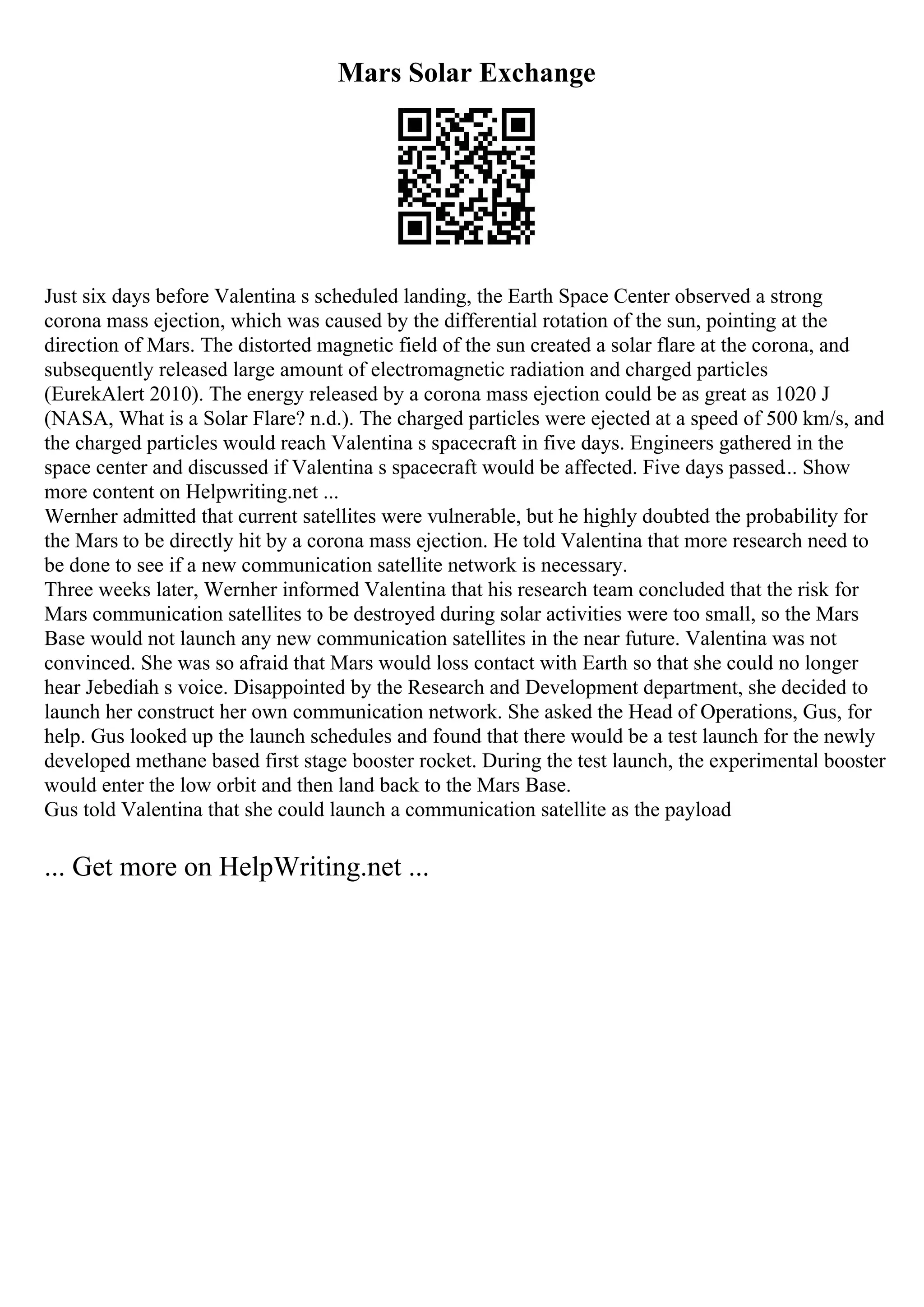 Mars Solar Exchange
Just six days before Valentina s scheduled landing, the Earth Space Center observed a strong
corona mass ejection, which was caused by the differential rotation of the sun, pointing at the
direction of Mars. The distorted magnetic field of the sun created a solar flare at the corona, and
subsequently released large amount of electromagnetic radiation and charged particles
(EurekAlert 2010). The energy released by a corona mass ejection could be as great as 1020 J
(NASA, What is a Solar Flare? n.d.). The charged particles were ejected at a speed of 500 km/s, and
the charged particles would reach Valentina s spacecraft in five days. Engineers gathered in the
space center and discussed if Valentina s spacecraft would be affected. Five days passed... Show
more content on Helpwriting.net ...
Wernher admitted that current satellites were vulnerable, but he highly doubted the probability for
the Mars to be directly hit by a corona mass ejection. He told Valentina that more research need to
be done to see if a new communication satellite network is necessary.
Three weeks later, Wernher informed Valentina that his research team concluded that the risk for
Mars communication satellites to be destroyed during solar activities were too small, so the Mars
Base would not launch any new communication satellites in the near future. Valentina was not
convinced. She was so afraid that Mars would loss contact with Earth so that she could no longer
hear Jebediah s voice. Disappointed by the Research and Development department, she decided to
launch her construct her own communication network. She asked the Head of Operations, Gus, for
help. Gus looked up the launch schedules and found that there would be a test launch for the newly
developed methane based first stage booster rocket. During the test launch, the experimental booster
would enter the low orbit and then land back to the Mars Base.
Gus told Valentina that she could launch a communication satellite as the payload
... Get more on HelpWriting.net ...
 