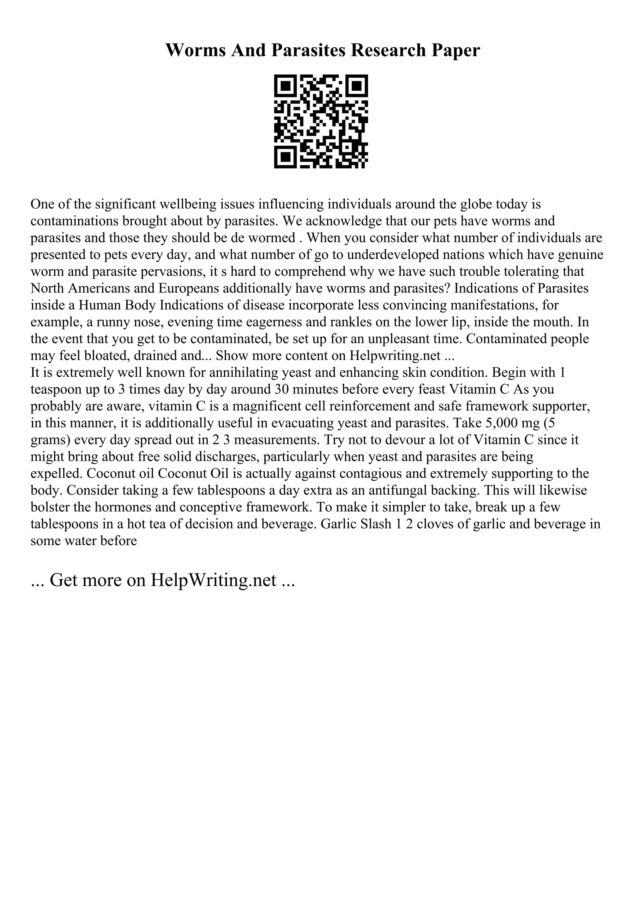 Worms And Parasites Research Paper
One of the significant wellbeing issues influencing individuals around the globe today is
contaminations brought about by parasites. We acknowledge that our pets have worms and
parasites and those they should be de wormed . When you consider what number of individuals are
presented to pets every day, and what number of go to underdeveloped nations which have genuine
worm and parasite pervasions, it s hard to comprehend why we have such trouble tolerating that
North Americans and Europeans additionally have worms and parasites? Indications of Parasites
inside a Human Body Indications of disease incorporate less convincing manifestations, for
example, a runny nose, evening time eagerness and rankles on the lower lip, inside the mouth. In
the event that you get to be contaminated, be set up for an unpleasant time. Contaminated people
may feel bloated, drained and... Show more content on Helpwriting.net ...
It is extremely well known for annihilating yeast and enhancing skin condition. Begin with 1
teaspoon up to 3 times day by day around 30 minutes before every feast Vitamin C As you
probably are aware, vitamin C is a magnificent cell reinforcement and safe framework supporter,
in this manner, it is additionally useful in evacuating yeast and parasites. Take 5,000 mg (5
grams) every day spread out in 2 3 measurements. Try not to devour a lot of Vitamin C since it
might bring about free solid discharges, particularly when yeast and parasites are being
expelled. Coconut oil Coconut Oil is actually against contagious and extremely supporting to the
body. Consider taking a few tablespoons a day extra as an antifungal backing. This will likewise
bolster the hormones and conceptive framework. To make it simpler to take, break up a few
tablespoons in a hot tea of decision and beverage. Garlic Slash 1 2 cloves of garlic and beverage in
some water before
... Get more on HelpWriting.net ...
 
