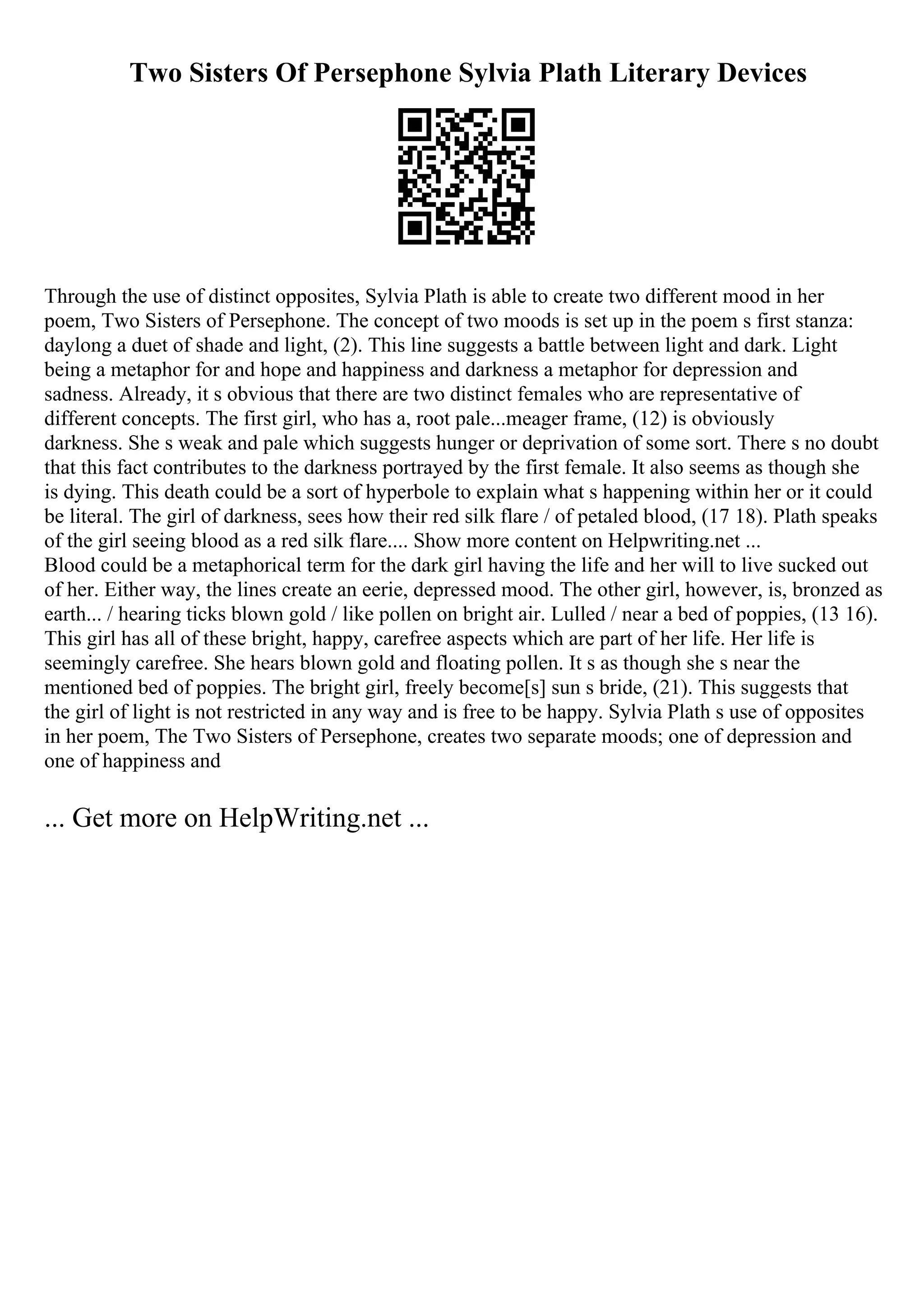 Two Sisters Of Persephone Sylvia Plath Literary Devices
Through the use of distinct opposites, Sylvia Plath is able to create two different mood in her
poem, Two Sisters of Persephone. The concept of two moods is set up in the poem s first stanza:
daylong a duet of shade and light, (2). This line suggests a battle between light and dark. Light
being a metaphor for and hope and happiness and darkness a metaphor for depression and
sadness. Already, it s obvious that there are two distinct females who are representative of
different concepts. The first girl, who has a, root pale...meager frame, (12) is obviously
darkness. She s weak and pale which suggests hunger or deprivation of some sort. There s no doubt
that this fact contributes to the darkness portrayed by the first female. It also seems as though she
is dying. This death could be a sort of hyperbole to explain what s happening within her or it could
be literal. The girl of darkness, sees how their red silk flare / of petaled blood, (17 18). Plath speaks
of the girl seeing blood as a red silk flare.... Show more content on Helpwriting.net ...
Blood could be a metaphorical term for the dark girl having the life and her will to live sucked out
of her. Either way, the lines create an eerie, depressed mood. The other girl, however, is, bronzed as
earth... / hearing ticks blown gold / like pollen on bright air. Lulled / near a bed of poppies, (13 16).
This girl has all of these bright, happy, carefree aspects which are part of her life. Her life is
seemingly carefree. She hears blown gold and floating pollen. It s as though she s near the
mentioned bed of poppies. The bright girl, freely become[s] sun s bride, (21). This suggests that
the girl of light is not restricted in any way and is free to be happy. Sylvia Plath s use of opposites
in her poem, The Two Sisters of Persephone, creates two separate moods; one of depression and
one of happiness and
... Get more on HelpWriting.net ...
 