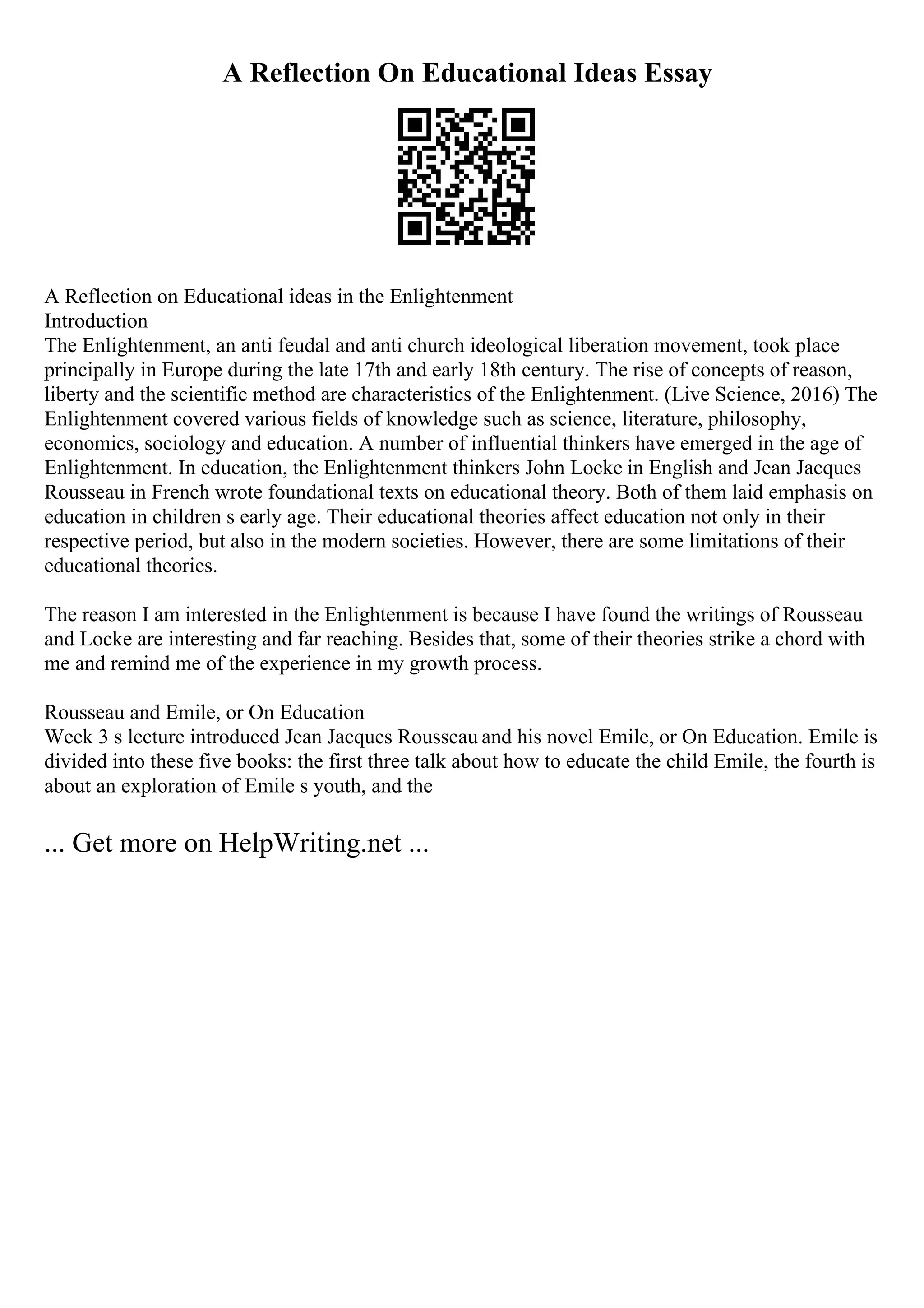 A Reflection On Educational Ideas Essay
A Reflection on Educational ideas in the Enlightenment
Introduction
The Enlightenment, an anti feudal and anti church ideological liberation movement, took place
principally in Europe during the late 17th and early 18th century. The rise of concepts of reason,
liberty and the scientific method are characteristics of the Enlightenment. (Live Science, 2016) The
Enlightenment covered various fields of knowledge such as science, literature, philosophy,
economics, sociology and education. A number of influential thinkers have emerged in the age of
Enlightenment. In education, the Enlightenment thinkers John Locke in English and Jean Jacques
Rousseau in French wrote foundational texts on educational theory. Both of them laid emphasis on
education in children s early age. Their educational theories affect education not only in their
respective period, but also in the modern societies. However, there are some limitations of their
educational theories.
The reason I am interested in the Enlightenment is because I have found the writings of Rousseau
and Locke are interesting and far reaching. Besides that, some of their theories strike a chord with
me and remind me of the experience in my growth process.
Rousseau and Emile, or On Education
Week 3 s lecture introduced Jean Jacques Rousseau and his novel Emile, or On Education. Emile is
divided into these five books: the first three talk about how to educate the child Emile, the fourth is
about an exploration of Emile s youth, and the
... Get more on HelpWriting.net ...
 