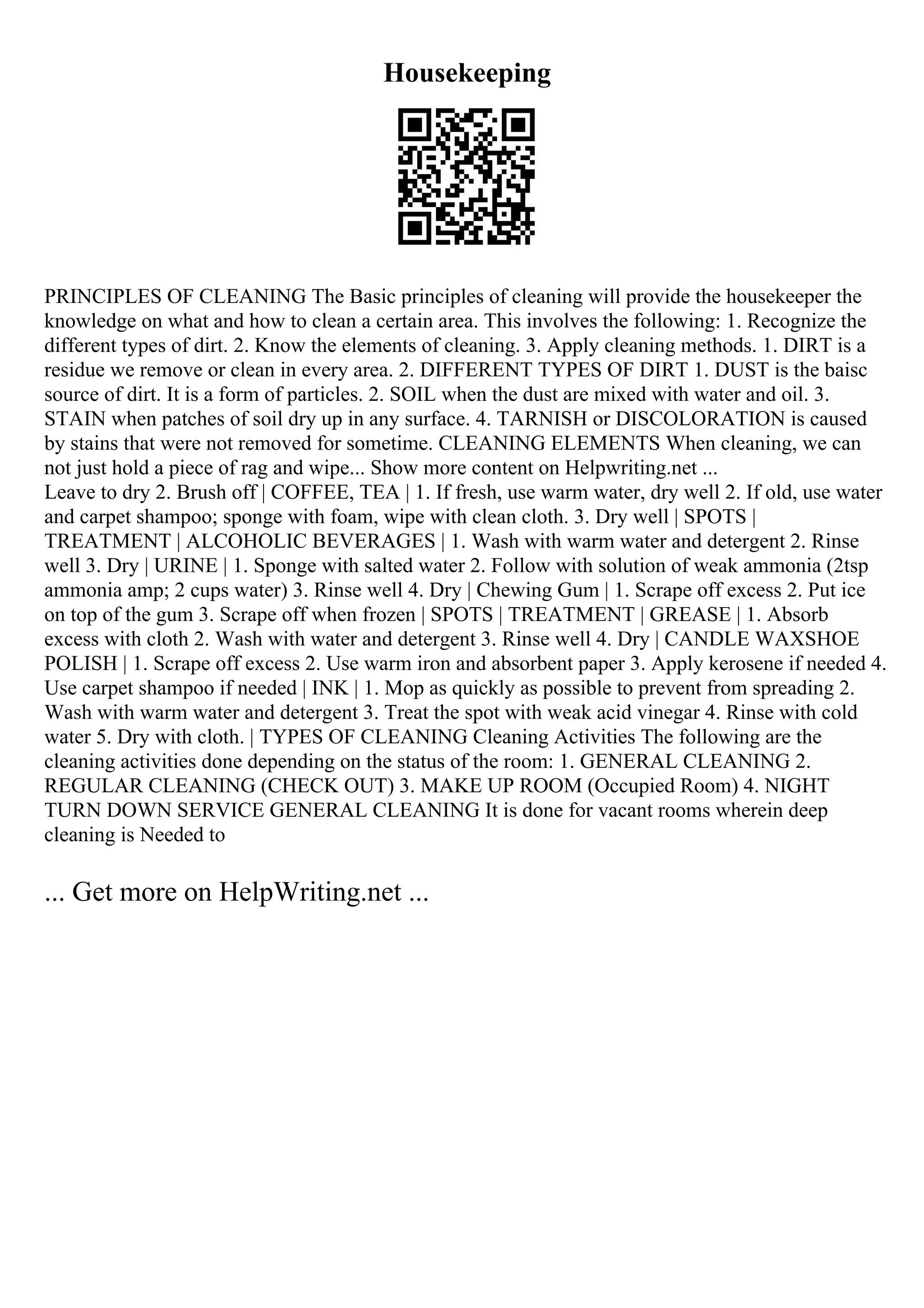 Housekeeping
PRINCIPLES OF CLEANING The Basic principles of cleaning will provide the housekeeper the
knowledge on what and how to clean a certain area. This involves the following: 1. Recognize the
different types of dirt. 2. Know the elements of cleaning. 3. Apply cleaning methods. 1. DIRT is a
residue we remove or clean in every area. 2. DIFFERENT TYPES OF DIRT 1. DUST is the baisc
source of dirt. It is a form of particles. 2. SOIL when the dust are mixed with water and oil. 3.
STAIN when patches of soil dry up in any surface. 4. TARNISH or DISCOLORATION is caused
by stains that were not removed for sometime. CLEANING ELEMENTS When cleaning, we can
not just hold a piece of rag and wipe... Show more content on Helpwriting.net ...
Leave to dry 2. Brush off | COFFEE, TEA | 1. If fresh, use warm water, dry well 2. If old, use water
and carpet shampoo; sponge with foam, wipe with clean cloth. 3. Dry well | SPOTS |
TREATMENT | ALCOHOLIC BEVERAGES | 1. Wash with warm water and detergent 2. Rinse
well 3. Dry | URINE | 1. Sponge with salted water 2. Follow with solution of weak ammonia (2tsp
ammonia amp; 2 cups water) 3. Rinse well 4. Dry | Chewing Gum | 1. Scrape off excess 2. Put ice
on top of the gum 3. Scrape off when frozen | SPOTS | TREATMENT | GREASE | 1. Absorb
excess with cloth 2. Wash with water and detergent 3. Rinse well 4. Dry | CANDLE WAXSHOE
POLISH | 1. Scrape off excess 2. Use warm iron and absorbent paper 3. Apply kerosene if needed 4.
Use carpet shampoo if needed | INK | 1. Mop as quickly as possible to prevent from spreading 2.
Wash with warm water and detergent 3. Treat the spot with weak acid vinegar 4. Rinse with cold
water 5. Dry with cloth. | TYPES OF CLEANING Cleaning Activities The following are the
cleaning activities done depending on the status of the room: 1. GENERAL CLEANING 2.
REGULAR CLEANING (CHECK OUT) 3. MAKE UP ROOM (Occupied Room) 4. NIGHT
TURN DOWN SERVICE GENERAL CLEANING It is done for vacant rooms wherein deep
cleaning is Needed to
... Get more on HelpWriting.net ...
 