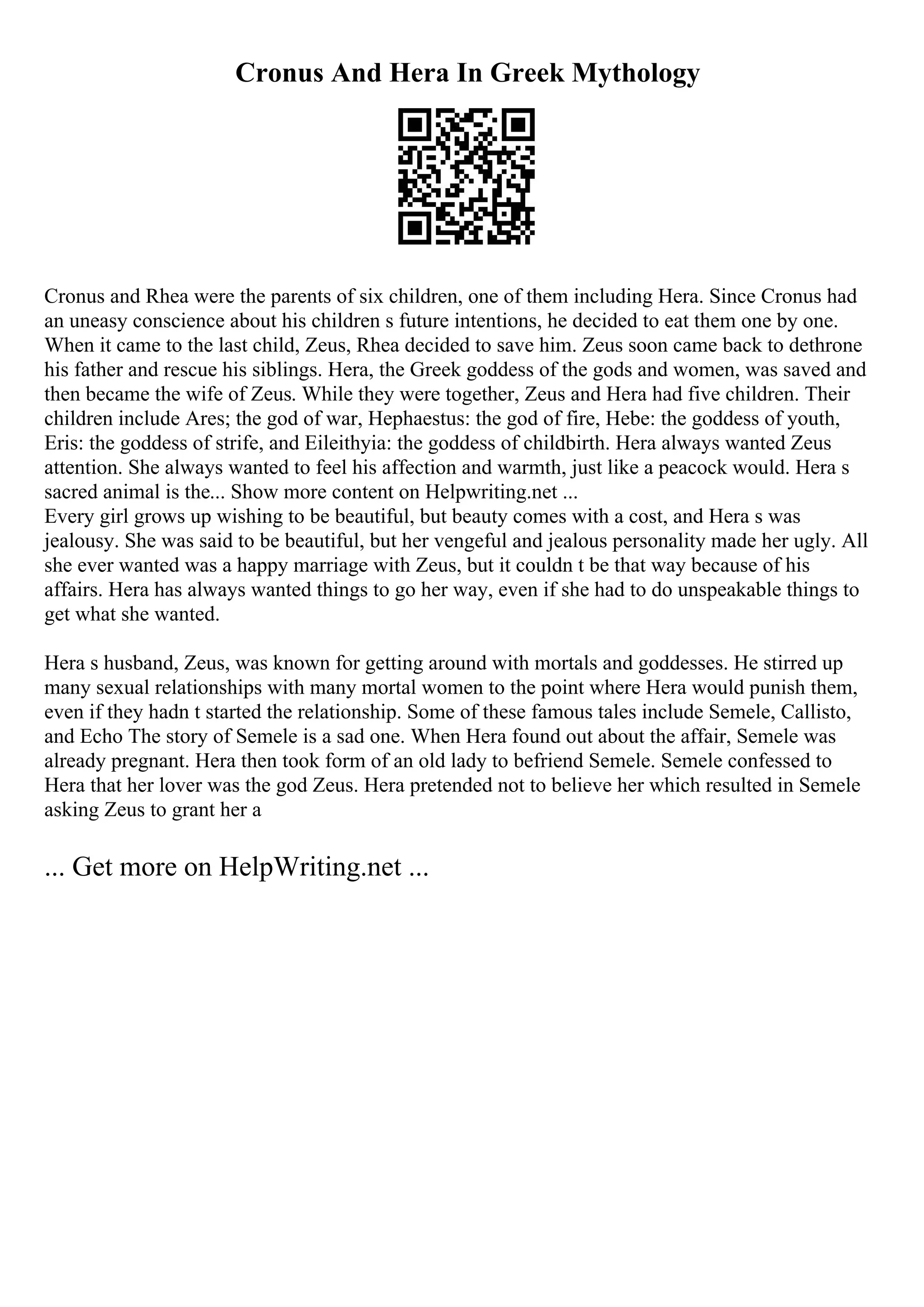 Cronus And Hera In Greek Mythology
Cronus and Rhea were the parents of six children, one of them including Hera. Since Cronus had
an uneasy conscience about his children s future intentions, he decided to eat them one by one.
When it came to the last child, Zeus, Rhea decided to save him. Zeus soon came back to dethrone
his father and rescue his siblings. Hera, the Greek goddess of the gods and women, was saved and
then became the wife of Zeus. While they were together, Zeus and Hera had five children. Their
children include Ares; the god of war, Hephaestus: the god of fire, Hebe: the goddess of youth,
Eris: the goddess of strife, and Eileithyia: the goddess of childbirth. Hera always wanted Zeus
attention. She always wanted to feel his affection and warmth, just like a peacock would. Hera s
sacred animal is the... Show more content on Helpwriting.net ...
Every girl grows up wishing to be beautiful, but beauty comes with a cost, and Hera s was
jealousy. She was said to be beautiful, but her vengeful and jealous personality made her ugly. All
she ever wanted was a happy marriage with Zeus, but it couldn t be that way because of his
affairs. Hera has always wanted things to go her way, even if she had to do unspeakable things to
get what she wanted.
Hera s husband, Zeus, was known for getting around with mortals and goddesses. He stirred up
many sexual relationships with many mortal women to the point where Hera would punish them,
even if they hadn t started the relationship. Some of these famous tales include Semele, Callisto,
and Echo The story of Semele is a sad one. When Hera found out about the affair, Semele was
already pregnant. Hera then took form of an old lady to befriend Semele. Semele confessed to
Hera that her lover was the god Zeus. Hera pretended not to believe her which resulted in Semele
asking Zeus to grant her a
... Get more on HelpWriting.net ...
 