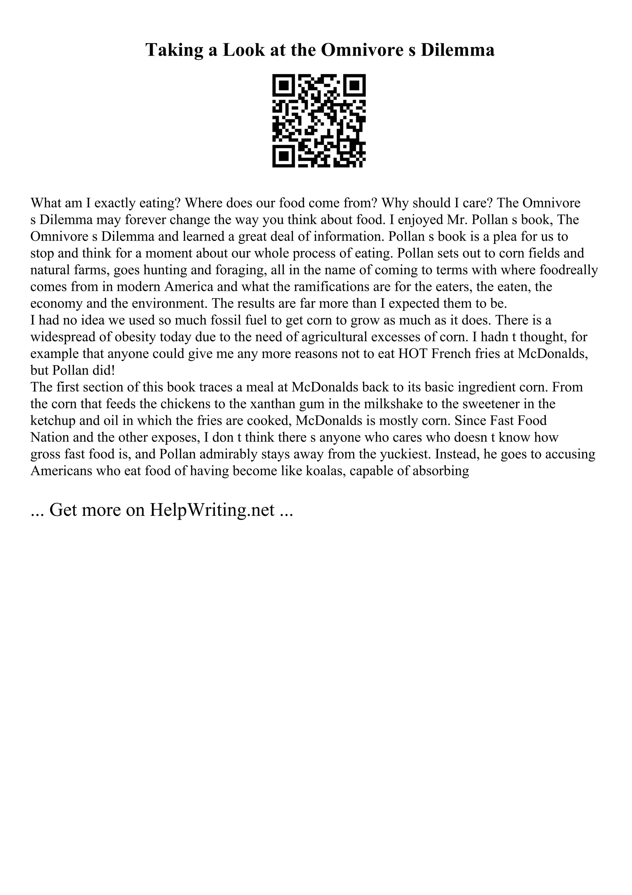 Taking a Look at the Omnivore s Dilemma
What am I exactly eating? Where does our food come from? Why should I care? The Omnivore
s Dilemma may forever change the way you think about food. I enjoyed Mr. Pollan s book, The
Omnivore s Dilemma and learned a great deal of information. Pollan s book is a plea for us to
stop and think for a moment about our whole process of eating. Pollan sets out to corn fields and
natural farms, goes hunting and foraging, all in the name of coming to terms with where foodreally
comes from in modern America and what the ramifications are for the eaters, the eaten, the
economy and the environment. The results are far more than I expected them to be.
I had no idea we used so much fossil fuel to get corn to grow as much as it does. There is a
widespread of obesity today due to the need of agricultural excesses of corn. I hadn t thought, for
example that anyone could give me any more reasons not to eat HOT French fries at McDonalds,
but Pollan did!
The first section of this book traces a meal at McDonalds back to its basic ingredient corn. From
the corn that feeds the chickens to the xanthan gum in the milkshake to the sweetener in the
ketchup and oil in which the fries are cooked, McDonalds is mostly corn. Since Fast Food
Nation and the other exposes, I don t think there s anyone who cares who doesn t know how
gross fast food is, and Pollan admirably stays away from the yuckiest. Instead, he goes to accusing
Americans who eat food of having become like koalas, capable of absorbing
... Get more on HelpWriting.net ...
 