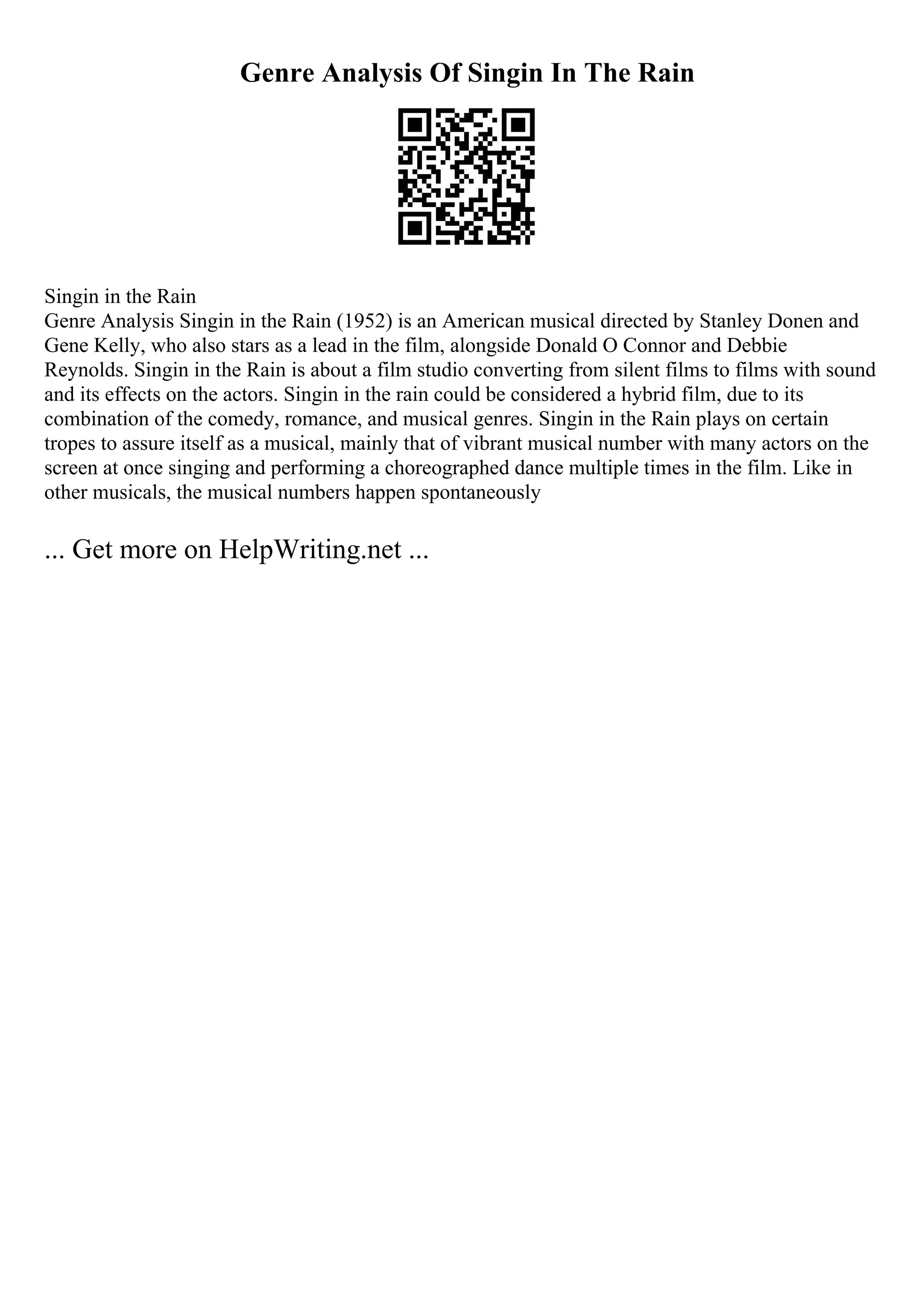 Genre Analysis Of Singin In The Rain
Singin in the Rain
Genre Analysis Singin in the Rain (1952) is an American musical directed by Stanley Donen and
Gene Kelly, who also stars as a lead in the film, alongside Donald O Connor and Debbie
Reynolds. Singin in the Rain is about a film studio converting from silent films to films with sound
and its effects on the actors. Singin in the rain could be considered a hybrid film, due to its
combination of the comedy, romance, and musical genres. Singin in the Rain plays on certain
tropes to assure itself as a musical, mainly that of vibrant musical number with many actors on the
screen at once singing and performing a choreographed dance multiple times in the film. Like in
other musicals, the musical numbers happen spontaneously
... Get more on HelpWriting.net ...
 