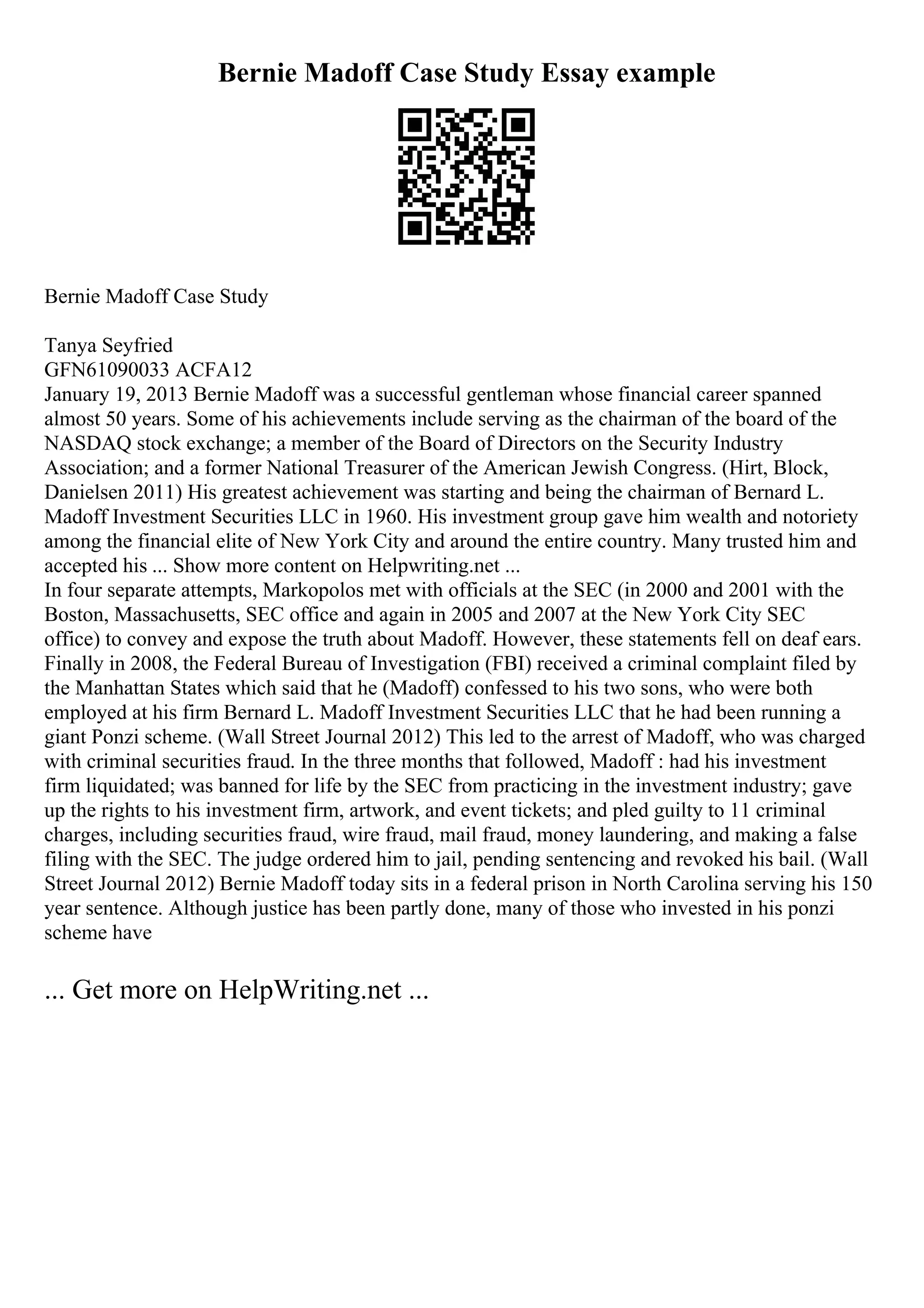 Bernie Madoff Case Study Essay example
Bernie Madoff Case Study
Tanya Seyfried
GFN61090033 ACFA12
January 19, 2013 Bernie Madoff was a successful gentleman whose financial career spanned
almost 50 years. Some of his achievements include serving as the chairman of the board of the
NASDAQ stock exchange; a member of the Board of Directors on the Security Industry
Association; and a former National Treasurer of the American Jewish Congress. (Hirt, Block,
Danielsen 2011) His greatest achievement was starting and being the chairman of Bernard L.
Madoff Investment Securities LLC in 1960. His investment group gave him wealth and notoriety
among the financial elite of New York City and around the entire country. Many trusted him and
accepted his ... Show more content on Helpwriting.net ...
In four separate attempts, Markopolos met with officials at the SEC (in 2000 and 2001 with the
Boston, Massachusetts, SEC office and again in 2005 and 2007 at the New York City SEC
office) to convey and expose the truth about Madoff. However, these statements fell on deaf ears.
Finally in 2008, the Federal Bureau of Investigation (FBI) received a criminal complaint filed by
the Manhattan States which said that he (Madoff) confessed to his two sons, who were both
employed at his firm Bernard L. Madoff Investment Securities LLC that he had been running a
giant Ponzi scheme. (Wall Street Journal 2012) This led to the arrest of Madoff, who was charged
with criminal securities fraud. In the three months that followed, Madoff : had his investment
firm liquidated; was banned for life by the SEC from practicing in the investment industry; gave
up the rights to his investment firm, artwork, and event tickets; and pled guilty to 11 criminal
charges, including securities fraud, wire fraud, mail fraud, money laundering, and making a false
filing with the SEC. The judge ordered him to jail, pending sentencing and revoked his bail. (Wall
Street Journal 2012) Bernie Madoff today sits in a federal prison in North Carolina serving his 150
year sentence. Although justice has been partly done, many of those who invested in his ponzi
scheme have
... Get more on HelpWriting.net ...
 