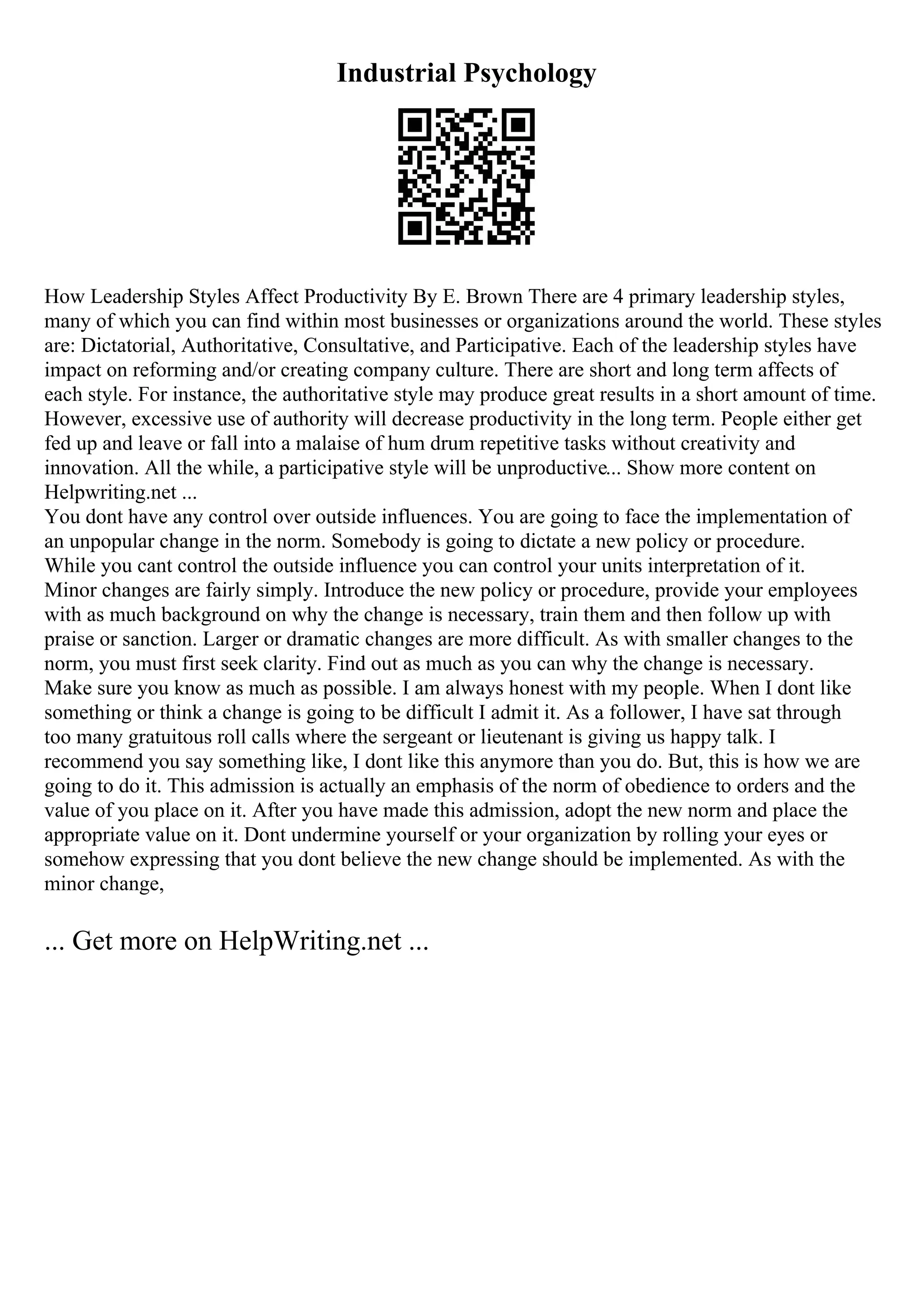 Industrial Psychology
How Leadership Styles Affect Productivity By E. Brown There are 4 primary leadership styles,
many of which you can find within most businesses or organizations around the world. These styles
are: Dictatorial, Authoritative, Consultative, and Participative. Each of the leadership styles have
impact on reforming and/or creating company culture. There are short and long term affects of
each style. For instance, the authoritative style may produce great results in a short amount of time.
However, excessive use of authority will decrease productivity in the long term. People either get
fed up and leave or fall into a malaise of hum drum repetitive tasks without creativity and
innovation. All the while, a participative style will be unproductive... Show more content on
Helpwriting.net ...
You dont have any control over outside influences. You are going to face the implementation of
an unpopular change in the norm. Somebody is going to dictate a new policy or procedure.
While you cant control the outside influence you can control your units interpretation of it.
Minor changes are fairly simply. Introduce the new policy or procedure, provide your employees
with as much background on why the change is necessary, train them and then follow up with
praise or sanction. Larger or dramatic changes are more difficult. As with smaller changes to the
norm, you must first seek clarity. Find out as much as you can why the change is necessary.
Make sure you know as much as possible. I am always honest with my people. When I dont like
something or think a change is going to be difficult I admit it. As a follower, I have sat through
too many gratuitous roll calls where the sergeant or lieutenant is giving us happy talk. I
recommend you say something like, I dont like this anymore than you do. But, this is how we are
going to do it. This admission is actually an emphasis of the norm of obedience to orders and the
value of you place on it. After you have made this admission, adopt the new norm and place the
appropriate value on it. Dont undermine yourself or your organization by rolling your eyes or
somehow expressing that you dont believe the new change should be implemented. As with the
minor change,
... Get more on HelpWriting.net ...
 