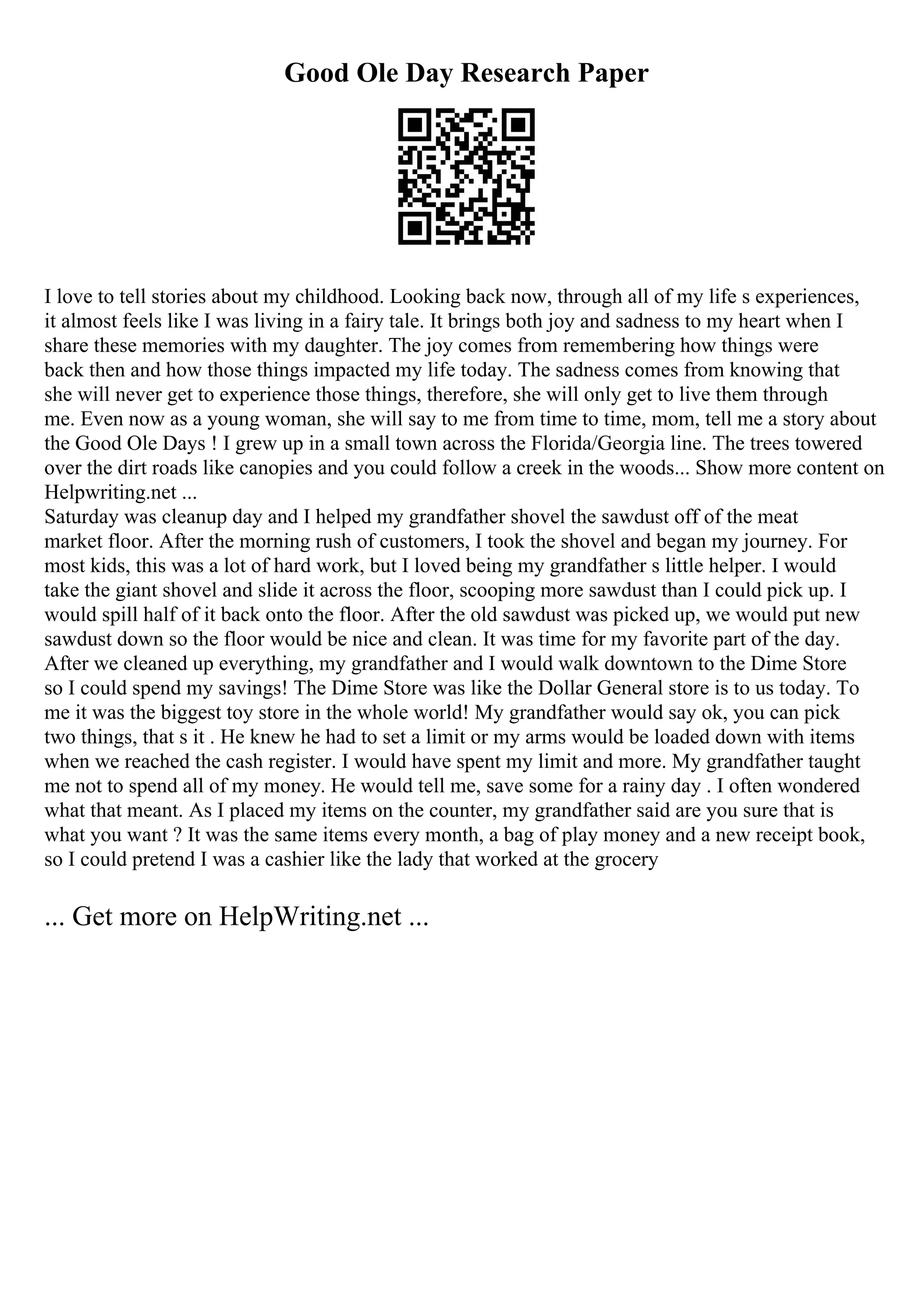 Good Ole Day Research Paper
I love to tell stories about my childhood. Looking back now, through all of my life s experiences,
it almost feels like I was living in a fairy tale. It brings both joy and sadness to my heart when I
share these memories with my daughter. The joy comes from remembering how things were
back then and how those things impacted my life today. The sadness comes from knowing that
she will never get to experience those things, therefore, she will only get to live them through
me. Even now as a young woman, she will say to me from time to time, mom, tell me a story about
the Good Ole Days ! I grew up in a small town across the Florida/Georgia line. The trees towered
over the dirt roads like canopies and you could follow a creek in the woods... Show more content on
Helpwriting.net ...
Saturday was cleanup day and I helped my grandfather shovel the sawdust off of the meat
market floor. After the morning rush of customers, I took the shovel and began my journey. For
most kids, this was a lot of hard work, but I loved being my grandfather s little helper. I would
take the giant shovel and slide it across the floor, scooping more sawdust than I could pick up. I
would spill half of it back onto the floor. After the old sawdust was picked up, we would put new
sawdust down so the floor would be nice and clean. It was time for my favorite part of the day.
After we cleaned up everything, my grandfather and I would walk downtown to the Dime Store
so I could spend my savings! The Dime Store was like the Dollar General store is to us today. To
me it was the biggest toy store in the whole world! My grandfather would say ok, you can pick
two things, that s it . He knew he had to set a limit or my arms would be loaded down with items
when we reached the cash register. I would have spent my limit and more. My grandfather taught
me not to spend all of my money. He would tell me, save some for a rainy day . I often wondered
what that meant. As I placed my items on the counter, my grandfather said are you sure that is
what you want ? It was the same items every month, a bag of play money and a new receipt book,
so I could pretend I was a cashier like the lady that worked at the grocery
... Get more on HelpWriting.net ...
 