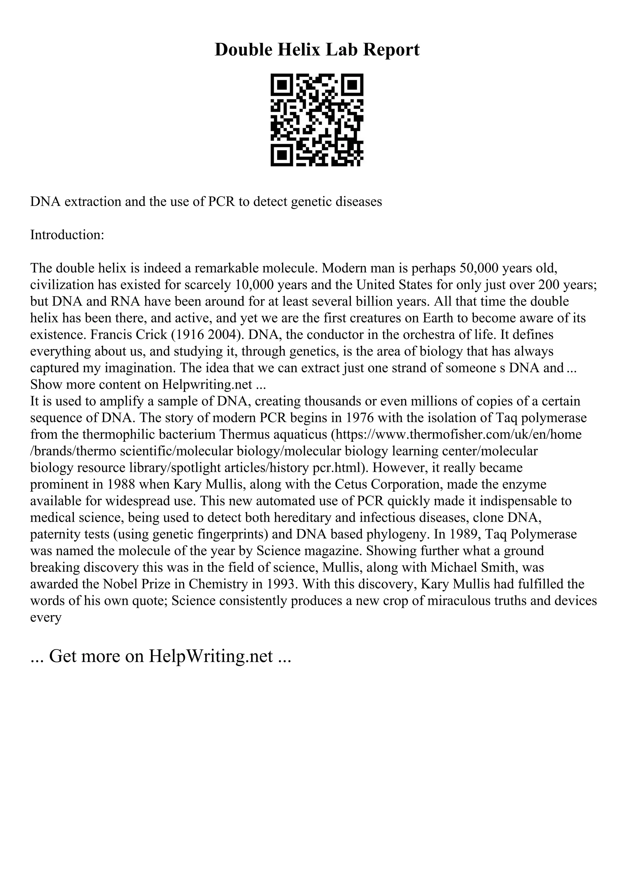 Double Helix Lab Report
DNA extraction and the use of PCR to detect genetic diseases
Introduction:
The double helix is indeed a remarkable molecule. Modern man is perhaps 50,000 years old,
civilization has existed for scarcely 10,000 years and the United States for only just over 200 years;
but DNA and RNA have been around for at least several billion years. All that time the double
helix has been there, and active, and yet we are the first creatures on Earth to become aware of its
existence. Francis Crick (1916 2004). DNA, the conductor in the orchestra of life. It defines
everything about us, and studying it, through genetics, is the area of biology that has always
captured my imagination. The idea that we can extract just one strand of someone s DNA and ...
Show more content on Helpwriting.net ...
It is used to amplify a sample of DNA, creating thousands or even millions of copies of a certain
sequence of DNA. The story of modern PCR begins in 1976 with the isolation of Taq polymerase
from the thermophilic bacterium Thermus aquaticus (https://www.thermofisher.com/uk/en/home
/brands/thermo scientific/molecular biology/molecular biology learning center/molecular
biology resource library/spotlight articles/history pcr.html). However, it really became
prominent in 1988 when Kary Mullis, along with the Cetus Corporation, made the enzyme
available for widespread use. This new automated use of PCR quickly made it indispensable to
medical science, being used to detect both hereditary and infectious diseases, clone DNA,
paternity tests (using genetic fingerprints) and DNA based phylogeny. In 1989, Taq Polymerase
was named the molecule of the year by Science magazine. Showing further what a ground
breaking discovery this was in the field of science, Mullis, along with Michael Smith, was
awarded the Nobel Prize in Chemistry in 1993. With this discovery, Kary Mullis had fulfilled the
words of his own quote; Science consistently produces a new crop of miraculous truths and devices
every
... Get more on HelpWriting.net ...
 