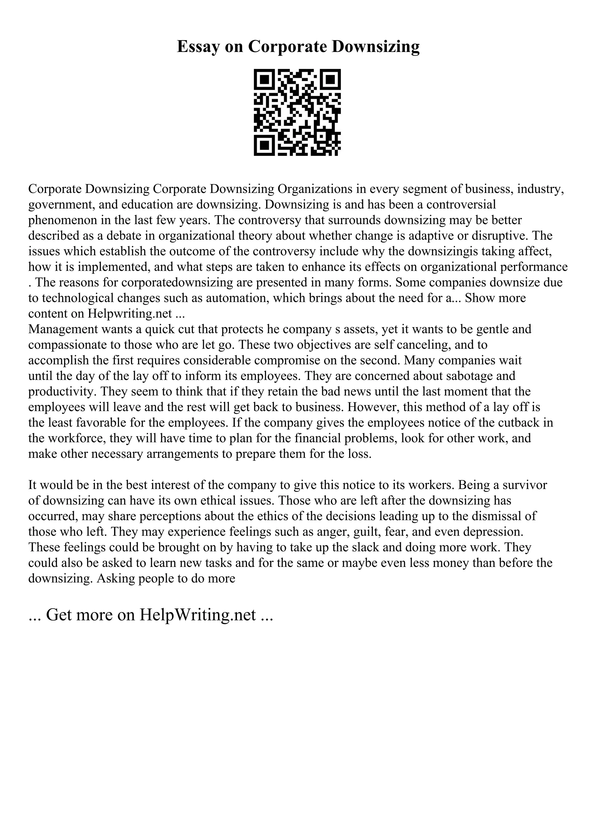 Essay on Corporate Downsizing
Corporate Downsizing Corporate Downsizing Organizations in every segment of business, industry,
government, and education are downsizing. Downsizing is and has been a controversial
phenomenon in the last few years. The controversy that surrounds downsizing may be better
described as a debate in organizational theory about whether change is adaptive or disruptive. The
issues which establish the outcome of the controversy include why the downsizingis taking affect,
how it is implemented, and what steps are taken to enhance its effects on organizational performance
. The reasons for corporatedownsizing are presented in many forms. Some companies downsize due
to technological changes such as automation, which brings about the need for a... Show more
content on Helpwriting.net ...
Management wants a quick cut that protects he company s assets, yet it wants to be gentle and
compassionate to those who are let go. These two objectives are self canceling, and to
accomplish the first requires considerable compromise on the second. Many companies wait
until the day of the lay off to inform its employees. They are concerned about sabotage and
productivity. They seem to think that if they retain the bad news until the last moment that the
employees will leave and the rest will get back to business. However, this method of a lay off is
the least favorable for the employees. If the company gives the employees notice of the cutback in
the workforce, they will have time to plan for the financial problems, look for other work, and
make other necessary arrangements to prepare them for the loss.
It would be in the best interest of the company to give this notice to its workers. Being a survivor
of downsizing can have its own ethical issues. Those who are left after the downsizing has
occurred, may share perceptions about the ethics of the decisions leading up to the dismissal of
those who left. They may experience feelings such as anger, guilt, fear, and even depression.
These feelings could be brought on by having to take up the slack and doing more work. They
could also be asked to learn new tasks and for the same or maybe even less money than before the
downsizing. Asking people to do more
... Get more on HelpWriting.net ...
 