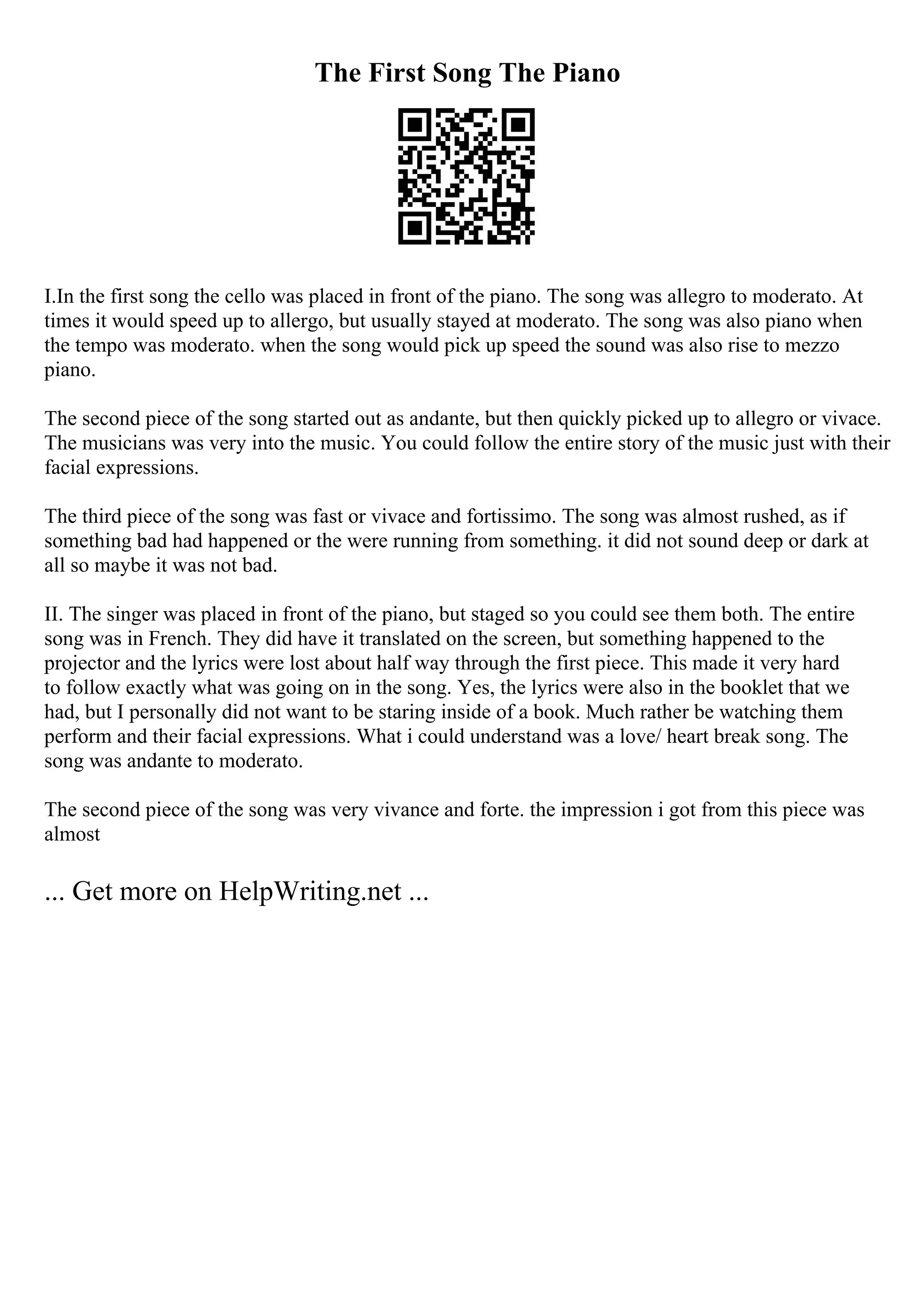 The First Song The Piano
I.In the first song the cello was placed in front of the piano. The song was allegro to moderato. At
times it would speed up to allergo, but usually stayed at moderato. The song was also piano when
the tempo was moderato. when the song would pick up speed the sound was also rise to mezzo
piano.
The second piece of the song started out as andante, but then quickly picked up to allegro or vivace.
The musicians was very into the music. You could follow the entire story of the music just with their
facial expressions.
The third piece of the song was fast or vivace and fortissimo. The song was almost rushed, as if
something bad had happened or the were running from something. it did not sound deep or dark at
all so maybe it was not bad.
II. The singer was placed in front of the piano, but staged so you could see them both. The entire
song was in French. They did have it translated on the screen, but something happened to the
projector and the lyrics were lost about half way through the first piece. This made it very hard
to follow exactly what was going on in the song. Yes, the lyrics were also in the booklet that we
had, but I personally did not want to be staring inside of a book. Much rather be watching them
perform and their facial expressions. What i could understand was a love/ heart break song. The
song was andante to moderato.
The second piece of the song was very vivance and forte. the impression i got from this piece was
almost
... Get more on HelpWriting.net ...
 