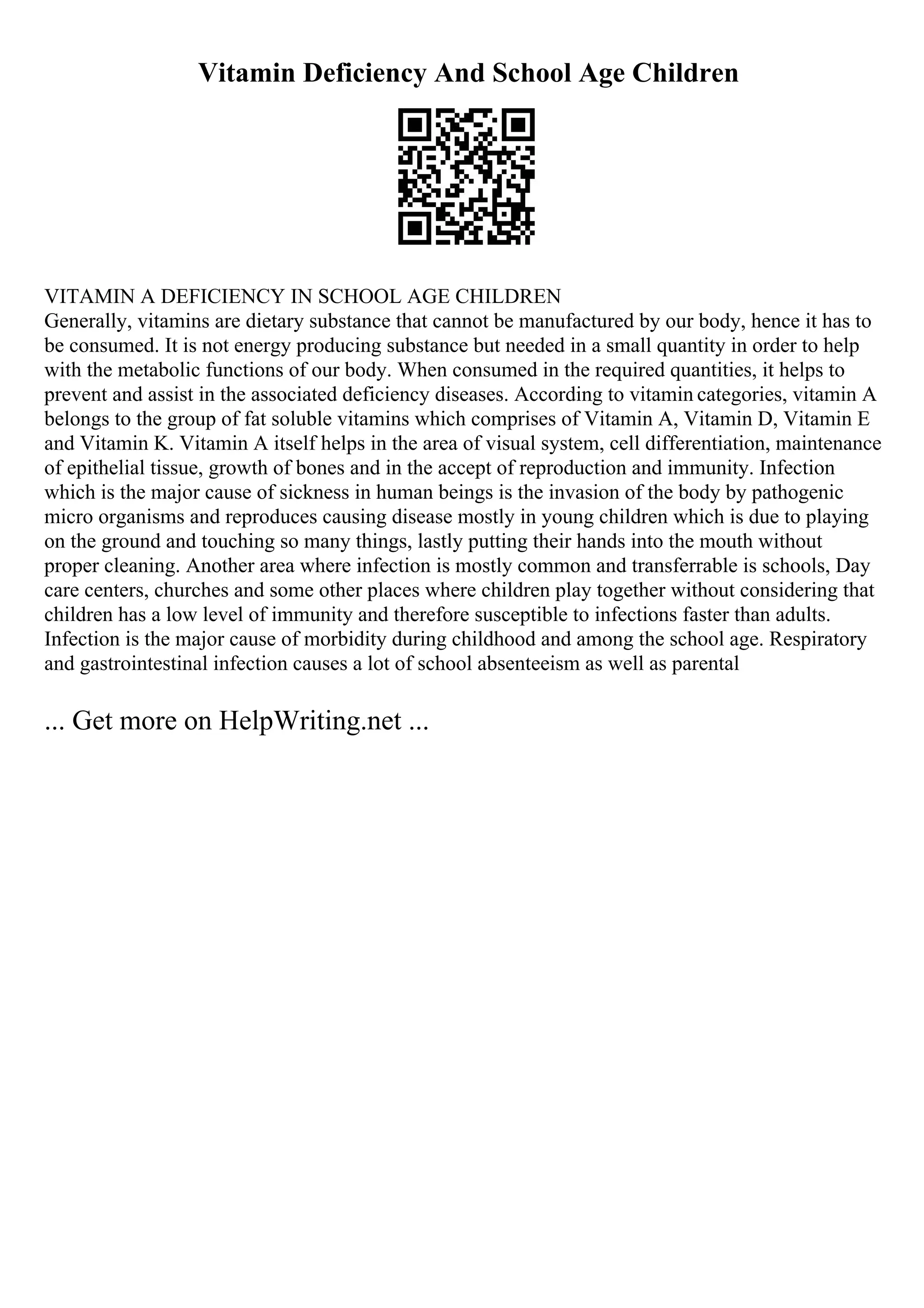 Vitamin Deficiency And School Age Children
VITAMIN A DEFICIENCY IN SCHOOL AGE CHILDREN
Generally, vitamins are dietary substance that cannot be manufactured by our body, hence it has to
be consumed. It is not energy producing substance but needed in a small quantity in order to help
with the metabolic functions of our body. When consumed in the required quantities, it helps to
prevent and assist in the associated deficiency diseases. According to vitamin categories, vitamin A
belongs to the group of fat soluble vitamins which comprises of Vitamin A, Vitamin D, Vitamin E
and Vitamin K. Vitamin A itself helps in the area of visual system, cell differentiation, maintenance
of epithelial tissue, growth of bones and in the accept of reproduction and immunity. Infection
which is the major cause of sickness in human beings is the invasion of the body by pathogenic
micro organisms and reproduces causing disease mostly in young children which is due to playing
on the ground and touching so many things, lastly putting their hands into the mouth without
proper cleaning. Another area where infection is mostly common and transferrable is schools, Day
care centers, churches and some other places where children play together without considering that
children has a low level of immunity and therefore susceptible to infections faster than adults.
Infection is the major cause of morbidity during childhood and among the school age. Respiratory
and gastrointestinal infection causes a lot of school absenteeism as well as parental
... Get more on HelpWriting.net ...
 