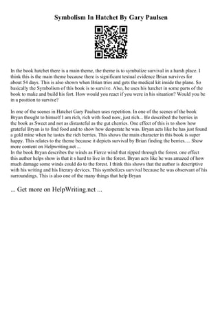 Symbolism In Hatchet By Gary Paulsen
In the book hatchet there is a main theme, the theme is to symbolize survival in a harsh place. I
think this is the main theme because there is significant textual evidence Brian survives for
about 54 days. This is also shown when Brian tries and gets the medical kit inside the plane. So
basically the Symbolism of this book is to survive. Also, he uses his hatchet in some parts of the
book to make and build his fort. How would you react if you were in his situation? Would you be
in a position to survive?
In one of the scenes in Hatchet Gary Paulsen uses repetition. In one of the scenes of the book
Bryan thought to himself I am rich, rich with food now, just rich... He described the berries in
the book as Sweet and not as distasteful as the gut cherries. One effect of this is to show how
grateful Bryan is to find food and to show how desperate he was. Bryan acts like he has just found
a gold mine when he tastes the rich berries. This shows the main character in this book is super
happy. This relates to the theme because it depicts survival by Brian finding the berries.... Show
more content on Helpwriting.net ...
In the book Bryan describes the winds as Fierce wind that ripped through the forest. one effect
this author helps show is that it s hard to live in the forest. Bryan acts like he was amazed of how
much damage some winds could do to the forest. I think this shows that the author is descriptive
with his writing and his literary devices. This symbolizes survival because he was observant of his
surroundings. This is also one of the many things that help Bryan
... Get more on HelpWriting.net ...
 