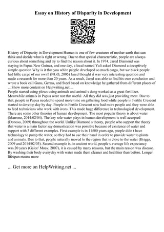 Essay on History of Disparity in Development
History of Disparity in Development Human is one of few creatures of mother earth that can
think and decide what is right or wrong. Due to that special characteristic, people are always
curious about something and try to find the reason about it. In 1974, Jared Diamond was
staying in Papua New Guinea, and one day, a local named Yali asked Diamond a deceptively
simple question Why is it that you white people developed so much cargo, but we black people
had little cargo of our own? (NGO, 2005) Jared thought it was very interesting question and
made a research for more than 20 years. As a result, Jared was able to find his own conclusion and
wrote a book call Guns, Germs, and Steel based on knowledge he gathered from different places of
... Show more content on Helpwriting.net ...
People started using plows using animals and animal s dung worked as a great fertilizer.
Meanwhile animals in Papua were not that useful. All they did was just providing meat. Due to
that, people in Papua needed to spend more time on gathering food while people in Fertile Crescent
started to develop day by day. People in Fertile Crescent now had more people and they were able
to feed technicians who work with irons. This made huge difference in technological development.
There are some other theories of human development. The most popular theory is about water
(Marrone, 2014/02/04). The key role water plays in human development is well accepted
(Donoso, 2009) throughout the world. Unlike Diamond s theory, people who support the theory
that water is a main factor say domestication was possible because of existence of water and
support with 3 different examples. First example is in 11500 years ago, people didn t have
technology to pump the water, so they had to use their hand in order to provide water to plants
and animals. Due to that, people naturally moved to the region that is close to the water (Briggs,
2009 and 2014/02/03). Second example is, in ancient world, people s average life expectancy
was 20 years (Galor/ Moav, 2007), it is caused by many reasons, but the main reason was disease.
By washing their body everyday with water made them cleaner and healthier than before. Longer
lifespan means more
... Get more on HelpWriting.net ...
 