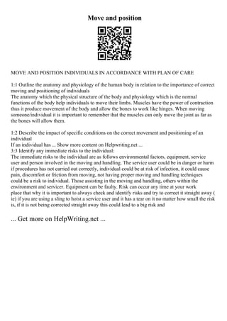Move and position
MOVE AND POSITION INDIVIDUALS IN ACCORDANCE WITH PLAN OF CARE
1:1 Outline the anatomy and physiology of the human body in relation to the importance of correct
moving and positioning of individuals
The anatomy which the physical structure of the body and physiology which is the normal
functions of the body help individuals to move their limbs. Muscles have the power of contraction
thus it produce movement of the body and allow the bones to work like hinges. When moving
someone/individual it is important to remember that the muscles can only move the joint as far as
the bones will allow them.
1:2 Describe the impact of specific conditions on the correct movement and positioning of an
individual
If an individual has ... Show more content on Helpwriting.net ...
3:3 Identify any immediate risks to the individual:
The immediate risks to the individual are as follows environmental factors, equipment, service
user and person involved in the moving and handling. The service user could be in danger or harm
if procedures has not carried out correctly, individual could be at risk of infection, it could cause
pain, discomfort or friction from moving, not having proper moving and handling techniques
could be a risk to individual. Those assisting in the moving and handling, others within the
environment and servicer. Equipment can be faulty. Risk can occur any time at your work
place that why it is important to always check and identify risks and try to correct it straight away (
ie) if you are using a sling to hoist a service user and it has a tear on it no matter how small the risk
is, if it is not being corrected straight away this could lead to a big risk and
... Get more on HelpWriting.net ...
 
