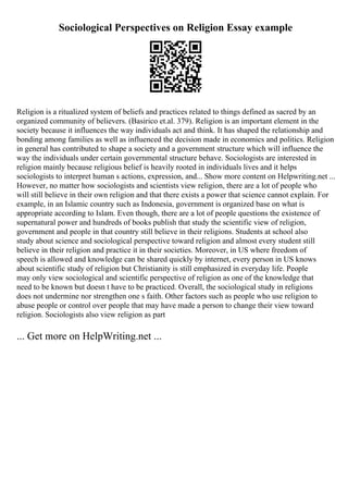 Sociological Perspectives on Religion Essay example
Religion is a ritualized system of beliefs and practices related to things defined as sacred by an
organized community of believers. (Basirico et.al. 379). Religion is an important element in the
society because it influences the way individuals act and think. It has shaped the relationship and
bonding among families as well as influenced the decision made in economics and politics. Religion
in general has contributed to shape a society and a government structure which will influence the
way the individuals under certain governmental structure behave. Sociologists are interested in
religion mainly because religious belief is heavily rooted in individuals lives and it helps
sociologists to interpret human s actions, expression, and... Show more content on Helpwriting.net ...
However, no matter how sociologists and scientists view religion, there are a lot of people who
will still believe in their own religion and that there exists a power that science cannot explain. For
example, in an Islamic country such as Indonesia, government is organized base on what is
appropriate according to Islam. Even though, there are a lot of people questions the existence of
supernatural power and hundreds of books publish that study the scientific view of religion,
government and people in that country still believe in their religions. Students at school also
study about science and sociological perspective toward religion and almost every student still
believe in their religion and practice it in their societies. Moreover, in US where freedom of
speech is allowed and knowledge can be shared quickly by internet, every person in US knows
about scientific study of religion but Christianity is still emphasized in everyday life. People
may only view sociological and scientific perspective of religion as one of the knowledge that
need to be known but doesn t have to be practiced. Overall, the sociological study in religions
does not undermine nor strengthen one s faith. Other factors such as people who use religion to
abuse people or control over people that may have made a person to change their view toward
religion. Sociologists also view religion as part
... Get more on HelpWriting.net ...
 