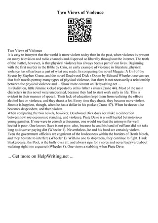 Two Views of Violence
Two Views of Violence
It is easy to interpret that the world is more violent today than in the past, when violence is present
on many television and radio channels and dispersed so liberally throughout the internet. The truth
of the matter, however, is that physical violence has always been a part of our lives. Beginning
with the first murder in the Bible by Cain, an early example of violence in literature, physical
violence has often been a part of what one reads. In comparing the novel Maggie: A Girl of the
Streets by Stephen Crane, and the novel Deadwood Dick s Doom by Edward Wheeler, one can see
that both novels portray many types of physical violence, that there is not necessarily a relationship
between the physical violence and ... Show more content on Helpwriting.net ...
In retaliation, little Jimmie kicked repeatedly at his father s shins (Crane 44). Most of the main
characters in this novel were uneducated, because they had to start work early in life. This is
evident in their manner of speech. Their lack of education kept them from realizing the effects
alcohol has on violence, and they drank a lot. Every time they drank, they became more violent.
Jimmie is happiest, though, when he has a dollar in his pocket (Crane 47). When he doesn t, he
becomes despondent, and then violent.
When comparing the two novels, however, Deadwood Dick does not make a connection
between low socioeconomic standing, and violence. Piute Dave is a well heeled but notorious
young gambler. If one were to consult a thesaurus, one would see that the antonym for well
heeled is poor. One knows Dave is not poor, also, because he and his band of ruffians did not take
long to discover paying dirt (Wheeler 1). Nevertheless, he and his band are certainly violent.
Even the government officials are cognizant of the lawlessness within the borders of Death Notch,
and they hesitate to interfere (Wheeler 1). With no one to stop them, they continue to fight. Hank
Shakespeare, the Poet, is the bully over all, and always ripe for a spree and never backward about
waltzing right into a quarrel (Wheeler 8). One views a stabbing when Piute Dave
... Get more on HelpWriting.net ...
 