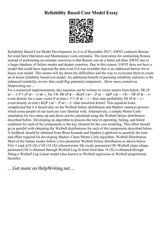 Reliability Based Cost Model Essay
Reliability Based Cost Model Development As it is of December 2017, AWST contracts Romax
for wind farm Operation and Maintenance costs estimates. The motivation for contracting Romax
instead of performing an estimate ourselves is that Romax can do a better job than AWST due to
a larger database of failure modes and deeper expertise. Due to this reason, AWST does not have a
model that could have ingested the data even if it was available that is an additional barrier for in
house cost model. This memo will lay down the difficulties and the way to overcome them to create
an in house reliability based cost model. An additional benefit of pursuing reliability statistics is the
enhanced suitability review that could flag potential component... Show more content on
Helpwriting.net ...
For a numerical implementation, this equation can be written in vector matrix form below. П€(P
вѓ— )=f^1 (P вѓ— )+в€«_Tв
–’гЂ–П€(P в
ѓ— )K((P ) вѓ—,P вѓ— )d(P ) вѓ— гЂ— П€(P в
ѓ— )=
event density for a state vector P at time t. f^1 (P вѓ— ) = first state probability П€(P в
ѓ— ) =
event density at time t K((P ) вѓ—,P вѓ— )= state transition kernel. This equation looks
complicated but it is based only on the Weibull failure distribution and Markov matrices process
which some people of our team are very familiar with. Alternatively, a simple Monte Carlo
simulation for two states up and down can be calculated using the Weibull failure distribution
described below. Developing an algorithm to process the time in operating, failing, and failed
condition for each of the components is the key element for the cost modeling. This effort should
go in parallel with obtaining the Weibull distributions for each of the components described below.
A feedback should be obtained from Brian Kramak and Stephen Lightfoote to quantify the time
and effort required for developing Markov Chain Monte Carlo algorithm. Weibull Distribution
Most of the failure modes follow a two parameter Weibull failure distribution as shown below.
F(t)=1 exp[ (t/О·(X) )^ОІ ] О·(X)=characteristic life (scale parameter) ОІ=Weibull slope (shape
parameter) ОІ is obtained through Weibull Log fit from field data. О·(X) is obtained through
fitting a Weibull Log Linear model (also known as Weibull regression or Weibull proportional
hazards).
... Get more on HelpWriting.net ...
 
