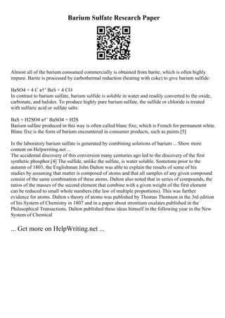 Barium Sulfate Research Paper
Almost all of the barium consumed commercially is obtained from barite, which is often highly
impure. Barite is processed by carbothermal reduction (heating with coke) to give barium sulfide:
BaSO4 + 4 C в†’ BaS + 4 CO
In contrast to barium sulfate, barium sulfide is soluble in water and readily converted to the oxide,
carbonate, and halides. To produce highly pure barium sulfate, the sulfide or chloride is treated
with sulfuric acid or sulfate salts:
BaS + H2SO4 в†’ BaSO4 + H2S
Barium sulfate produced in this way is often called blanc fixe, which is French for permanent white.
Blanc fixe is the form of barium encountered in consumer products, such as paints.[5]
In the laboratory barium sulfate is generated by combining solutions of barium ... Show more
content on Helpwriting.net ...
The accidental discovery of this conversion many centuries ago led to the discovery of the first
synthetic phosphor.[4] The sulfide, unlike the sulfate, is water soluble. Sometime prior to the
autumn of 1803, the Englishman John Dalton was able to explain the results of some of his
studies by assuming that matter is composed of atoms and that all samples of any given compound
consist of the same combination of these atoms. Dalton also noted that in series of compounds, the
ratios of the masses of the second element that combine with a given weight of the first element
can be reduced to small whole numbers (the law of multiple proportions). This was further
evidence for atoms. Dalton s theory of atoms was published by Thomas Thomson in the 3rd edition
of his System of Chemistry in 1807 and in a paper about strontium oxalates published in the
Philosophical Transactions. Dalton published these ideas himself in the following year in the New
System of Chemical
... Get more on HelpWriting.net ...
 