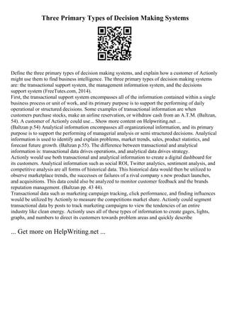 Three Primary Types of Decision Making Systems
Define the three primary types of decision making systems, and explain how a customer of Actionly
might use them to find business intelligence. The three primary types of decision making systems
are: the transactional support system, the management information system, and the decisions
support system (FreeTutes.com, 2014).
First, the transactional support system encompasses all of the information contained within a single
business process or unit of work, and its primary purpose is to support the performing of daily
operational or structured decisions. Some examples of transactional information are when
customers purchase stocks, make an airline reservation, or withdraw cash from an A.T.M. (Baltzan,
54). A customer of Actionly could use... Show more content on Helpwriting.net ...
(Baltzan p.54) Analytical information encompasses all organizational information, and its primary
purpose is to support the performing of managerial analysis or semi structured decisions. Analytical
information is used to identify and explain problems, market trends, sales, product statistics, and
forecast future growth. (Baltzan p.55). The difference between transactional and analytical
information is: transactional data drives operations, and analytical data drives strategy.
Actionly would use both transactional and analytical information to create a digital dashboard for
its customers. Analytical information such as social ROI, Twitter analytics, sentiment analysis, and
competitive analysis are all forms of historical data. This historical data would then be utilized to
observe marketplace trends, the successes or failures of a rival company s new product launches,
and acquisitions. This data could also be analyzed to monitor customer feedback and the brands
reputation management. (Baltzan pp. 43 44).
Transactional data such as marketing campaign tracking, click performance, and finding influences
would be utilized by Actionly to measure the competitions market share. Actionly could segment
transactional data by posts to track marketing campaigns to view the tendencies of an entire
industry like clean energy. Actionly uses all of these types of information to create gages, lights,
graphs, and numbers to direct its customers towards problem areas and quickly describe
... Get more on HelpWriting.net ...
 