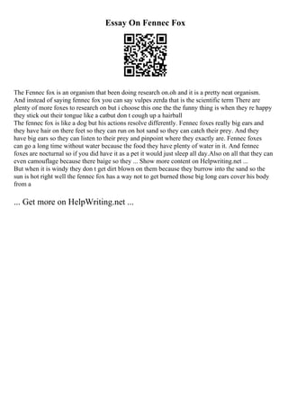 Essay On Fennec Fox
The Fennec fox is an organism that been doing research on.oh and it is a pretty neat organism.
And instead of saying fennec fox you can say vulpes zerda that is the scientific term There are
plenty of more foxes to research on but i choose this one the the funny thing is when they re happy
they stick out their tongue like a catbut don t cough up a hairball
The fennec fox is like a dog but his actions resolve differently. Fennec foxes really big ears and
they have hair on there feet so they can run on hot sand so they can catch their prey. And they
have big ears so they can listen to their prey and pinpoint where they exactly are. Fennec foxes
can go a long time without water because the food they have plenty of water in it. And fennec
foxes are nocturnal so if you did have it as a pet it would just sleep all day.Also on all that they can
even camouflage because there baige so they ... Show more content on Helpwriting.net ...
But when it is windy they don t get dirt blown on them because they burrow into the sand so the
sun is hot right well the fennec fox has a way not to get burned those big long ears cover his body
from a
... Get more on HelpWriting.net ...
 