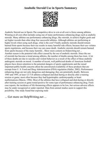 Anabolic Steroid Use in Sports Summary
Anabolic Steroid use in Sports The competitive drive to win at all cost is fierce among athletes.
Winning at all cost often includes using one of many performance enhancing drugs such as anabolic
steroids. Many athletes use performance enhancing drugs, like steroids, to achieve higher goals and
set higher records than other drug free successful athletes. Although athletes are performing at
higher levels when using such drugs, what is the cost? Finally anabolic steroids should remain
banned from sports because their use results in many harmful side effects; because their use violates
sports regulations, and because their use can cause death. Anabolic steroids should remain banned
from sports because of the many harmful... Show more content on Helpwriting.net ...
Another reason is the potential side effect caused by the use of anabolic steroids. Since the use
of steroids has become a trend among athletes, the number of deaths among them has risen. A lot
of these deaths are due to suicides and violent behavior as a result of the effect of these anabolic
androgenic steroids on mood. A number of recent, well publicized deaths of American football
players have drawn attention to the potential dangers of sports supplements and the raised
important public health concerns about the unrestricted availability of these products that are
exempt from U. S. Food and Drug Administration (FDA) regulation (Haller, 2002). Performance
enhancing drugs are not only dangerous and damaging; they are potentially deadly. Between
1985 and 1995, at least 121 US athletes collapsed and died during or directly after a training
session or game; most often because they had hypertrophic cardiomyopathy or heart
malformations (Maron, 1996). Most of the athletes that have collapsed and died during or directly
after training session or game tested positive for some type of performance enhancing drug. From
case reports, the incidence of life threatening effects appears to be low, but serious adverse effects
may be under recognized or under reported. Data from animal studies seem to support this
possibility. One study found that exposing male
... Get more on HelpWriting.net ...
 