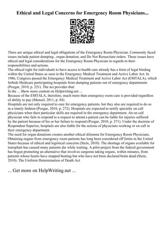 Ethical and Legal Concerns for Emergency Room Physicians...
There are unique ethical and legal obligations of the Emergency Room Physician. Commonly faced
issues include patient dumping , organ donation, and Do Not Resuscitate orders. These issues have
ethical and legal considerations for the Emergency Room Physician in regards to their
responsibilities and actions.
The ethical right for individuals to have access to health care already has a form of legal binding
within the United States as seen in the Emergency Medical Treatment and Active Labor Act. In
1986, Congress passed the Emergency Medical Treatment and Active Labor Act (EMTALA), which
forbids Medicare participating hospitals from dumping patients out of emergency departments
(Pozgar, 2010, p. 221). The act provides that:
In the ... Show more content on Helpwriting.net ...
Because of the EMTALA, therefore, much more than emergency room care is provided regardless
of ability to pay (Menzel, 2011, p. 84).
Hospitals are not only required to care for emergency patients, but they also are required to do so
in a timely fashion (Pozgar, 2010, p. 272). Hospitals are expected to notify specialty on call
physicians when their particular skills are required in the emergency department. An on call
physician who fails to respond to a request to attend a patient can be liable for injuries suffered
by the patient because of his or her failure to respond (Pozgar, 2010, p. 271). Under the doctrine of
Respondeat Superior, hospitals are also liable for the actions of physicians working or on call in
their emergency department.
The need for organ donations creates another ethical dilemma for Emergency Room Physicians.
Obtaining organs from emergency room patients has long been considered off limits in the United
States because of ethical and logistical concerns (Stein, 2010). The shortage of organs available for
transplant has caused many patients die while waiting. A pilot project from the federal government
has begun promoting an alternative that involves surgeons taking organs, within minutes, from
patients whose hearts have stopped beating but who have not been declared brain dead (Stein,
2010). The Uniform Determination of Death Act
... Get more on HelpWriting.net ...
 