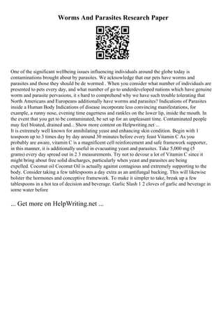 Worms And Parasites Research Paper
One of the significant wellbeing issues influencing individuals around the globe today is
contaminations brought about by parasites. We acknowledge that our pets have worms and
parasites and those they should be de wormed . When you consider what number of individuals are
presented to pets every day, and what number of go to underdeveloped nations which have genuine
worm and parasite pervasions, it s hard to comprehend why we have such trouble tolerating that
North Americans and Europeans additionally have worms and parasites? Indications of Parasites
inside a Human Body Indications of disease incorporate less convincing manifestations, for
example, a runny nose, evening time eagerness and rankles on the lower lip, inside the mouth. In
the event that you get to be contaminated, be set up for an unpleasant time. Contaminated people
may feel bloated, drained and... Show more content on Helpwriting.net ...
It is extremely well known for annihilating yeast and enhancing skin condition. Begin with 1
teaspoon up to 3 times day by day around 30 minutes before every feast Vitamin C As you
probably are aware, vitamin C is a magnificent cell reinforcement and safe framework supporter,
in this manner, it is additionally useful in evacuating yeast and parasites. Take 5,000 mg (5
grams) every day spread out in 2 3 measurements. Try not to devour a lot of Vitamin C since it
might bring about free solid discharges, particularly when yeast and parasites are being
expelled. Coconut oil Coconut Oil is actually against contagious and extremely supporting to the
body. Consider taking a few tablespoons a day extra as an antifungal backing. This will likewise
bolster the hormones and conceptive framework. To make it simpler to take, break up a few
tablespoons in a hot tea of decision and beverage. Garlic Slash 1 2 cloves of garlic and beverage in
some water before
... Get more on HelpWriting.net ...
 