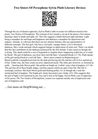 Two Sisters Of Persephone Sylvia Plath Literary Devices
Through the use of distinct opposites, Sylvia Plath is able to create two different mood in her
poem, Two Sisters of Persephone. The concept of two moods is set up in the poem s first stanza:
daylong a duet of shade and light, (2). This line suggests a battle between light and dark. Light
being a metaphor for and hope and happiness and darkness a metaphor for depression and
sadness. Already, it s obvious that there are two distinct females who are representative of
different concepts. The first girl, who has a, root pale...meager frame, (12) is obviously
darkness. She s weak and pale which suggests hunger or deprivation of some sort. There s no doubt
that this fact contributes to the darkness portrayed by the first female. It also seems as though she
is dying. This death could be a sort of hyperbole to explain what s happening within her or it could
be literal. The girl of darkness, sees how their red silk flare / of petaled blood, (17 18). Plath speaks
of the girl seeing blood as a red silk flare.... Show more content on Helpwriting.net ...
Blood could be a metaphorical term for the dark girl having the life and her will to live sucked out
of her. Either way, the lines create an eerie, depressed mood. The other girl, however, is, bronzed as
earth... / hearing ticks blown gold / like pollen on bright air. Lulled / near a bed of poppies, (13 16).
This girl has all of these bright, happy, carefree aspects which are part of her life. Her life is
seemingly carefree. She hears blown gold and floating pollen. It s as though she s near the
mentioned bed of poppies. The bright girl, freely become[s] sun s bride, (21). This suggests that
the girl of light is not restricted in any way and is free to be happy. Sylvia Plath s use of opposites
in her poem, The Two Sisters of Persephone, creates two separate moods; one of depression and
one of happiness and
... Get more on HelpWriting.net ...
 