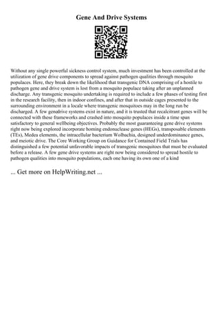 Gene And Drive Systems
Without any single powerful sickness control system, much investment has been controlled at the
utilization of gene drive components to spread against pathogen qualities through mosquito
populaces. Here, they break down the likelihood that transgenic DNA comprising of a hostile to
pathogen gene and drive system is lost from a mosquito populace taking after an unplanned
discharge. Any transgenic mosquito undertaking is required to include a few phases of testing first
in the research facility, then in indoor confines, and after that in outside cages presented to the
surrounding environment in a locale where transgenic mosquitoes may in the long run be
discharged. A few genedrive systems exist in nature, and it is trusted that recalcitrant genes will be
connected with these frameworks and crashed into mosquito populaces inside a time span
satisfactory to general wellbeing objectives. Probably the most guaranteeing gene drive systems
right now being explored incorporate homing endonuclease genes (HEGs), transposable elements
(TEs), Medea elements, the intracellular bacterium Wolbachia, designed underdominance genes,
and meiotic drive. The Core Working Group on Guidance for Contained Field Trials has
distinguished a few potential unfavorable impacts of transgenic mosquitoes that must be evaluated
before a release. A few gene drive systems are right now being considered to spread hostile to
pathogen qualities into mosquito populations, each one having its own one of a kind
... Get more on HelpWriting.net ...
 